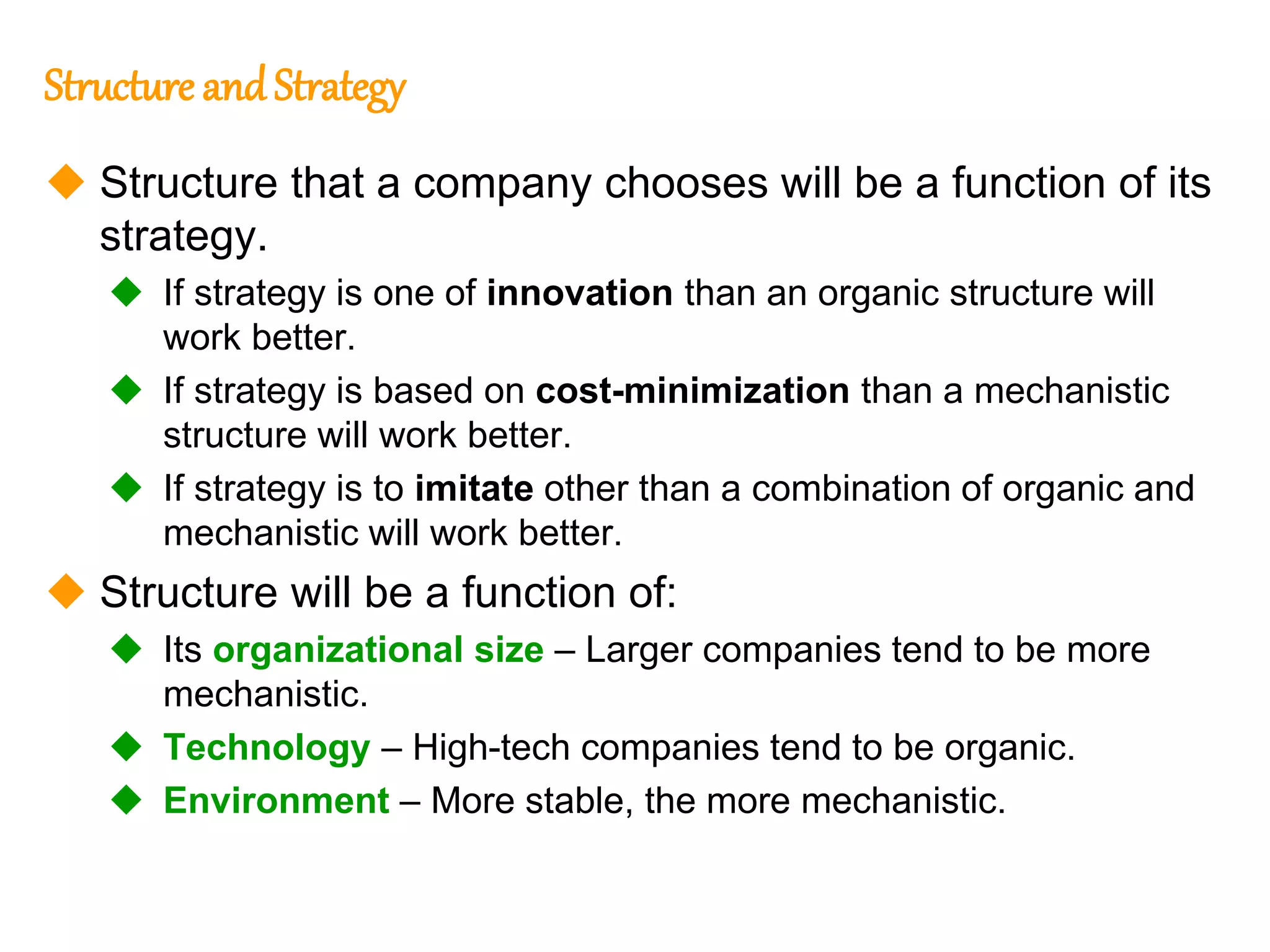 247
247
Structure andStrategy
 Structure that a company chooses will be a function of its
strategy.
 If strategy is one of innovation than an organic structure will
work better.
 If strategy is based on cost-minimization than a mechanistic
structure will work better.
 If strategy is to imitate other than a combination of organic and
mechanistic will work better.
 Structure will be a function of:
 Its organizational size – Larger companies tend to be more
mechanistic.
 Technology – High-tech companies tend to be organic.
 Environment – More stable, the more mechanistic.
 