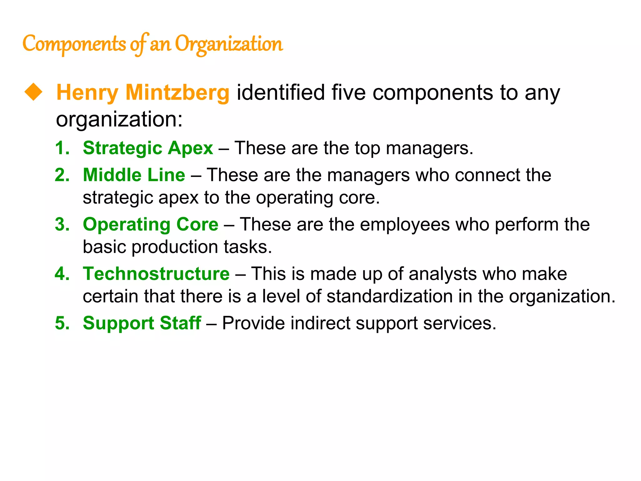 248
248
Componentsof an Organization
 Henry Mintzberg identified five components to any
organization:
1. Strategic Apex – These are the top managers.
2. Middle Line – These are the managers who connect the
strategic apex to the operating core.
3. Operating Core – These are the employees who perform the
basic production tasks.
4. Technostructure – This is made up of analysts who make
certain that there is a level of standardization in the organization.
5. Support Staff – Provide indirect support services.
 