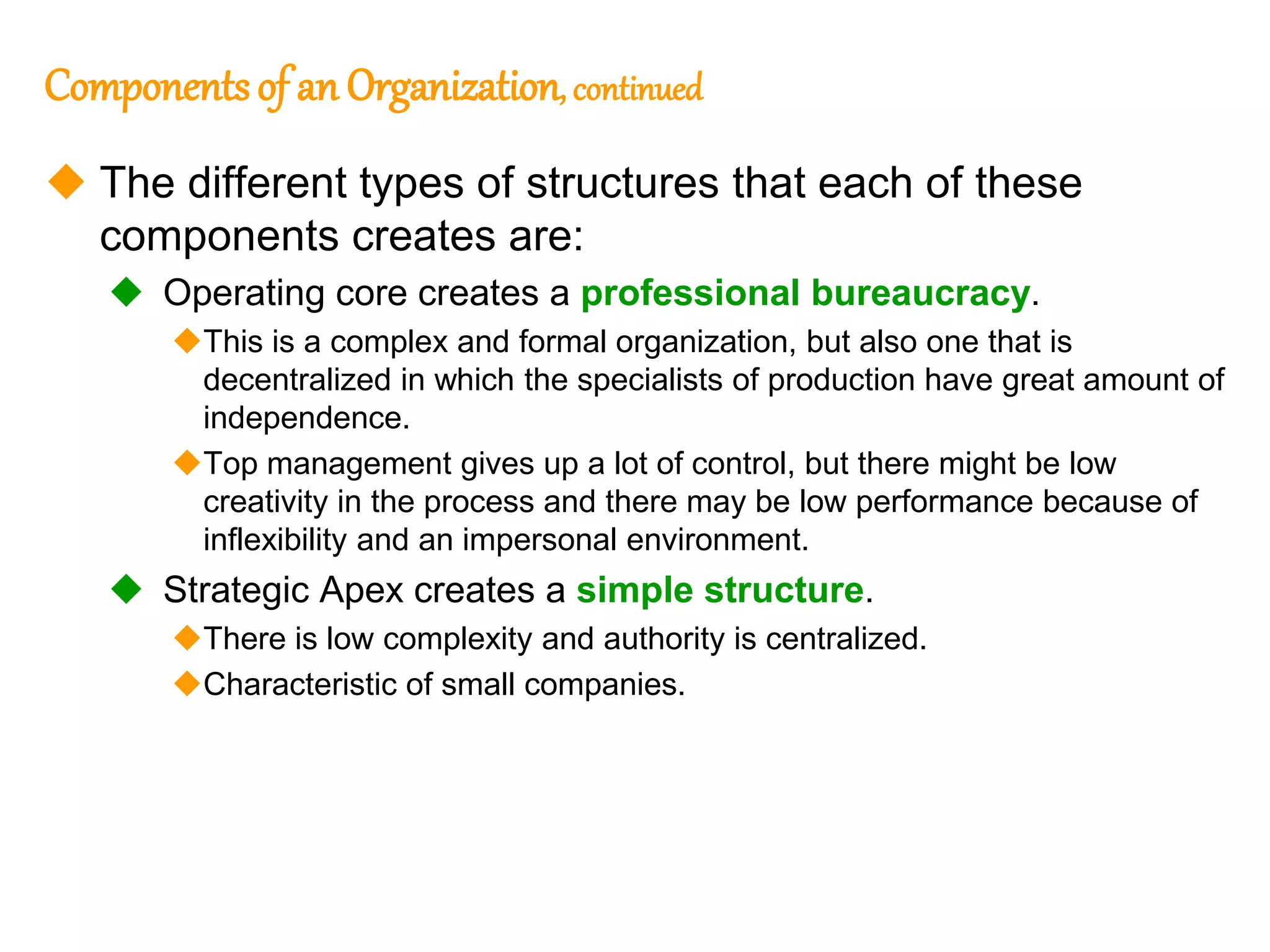 249
249
Componentsof an Organization, continued
 The different types of structures that each of these
components creates are:
 Operating core creates a professional bureaucracy.
This is a complex and formal organization, but also one that is
decentralized in which the specialists of production have great amount of
independence.
Top management gives up a lot of control, but there might be low
creativity in the process and there may be low performance because of
inflexibility and an impersonal environment.
 Strategic Apex creates a simple structure.
There is low complexity and authority is centralized.
Characteristic of small companies.
 