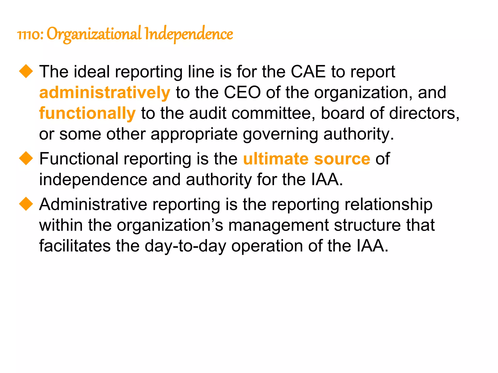25
25
1110: Organizational Independence
 The ideal reporting line is for the CAE to report
administratively to the CEO of the organization, and
functionally to the audit committee, board of directors,
or some other appropriate governing authority.
 Functional reporting is the ultimate source of
independence and authority for the IAA.
 Administrative reporting is the reporting relationship
within the organization’s management structure that
facilitates the day-to-day operation of the IAA.
 