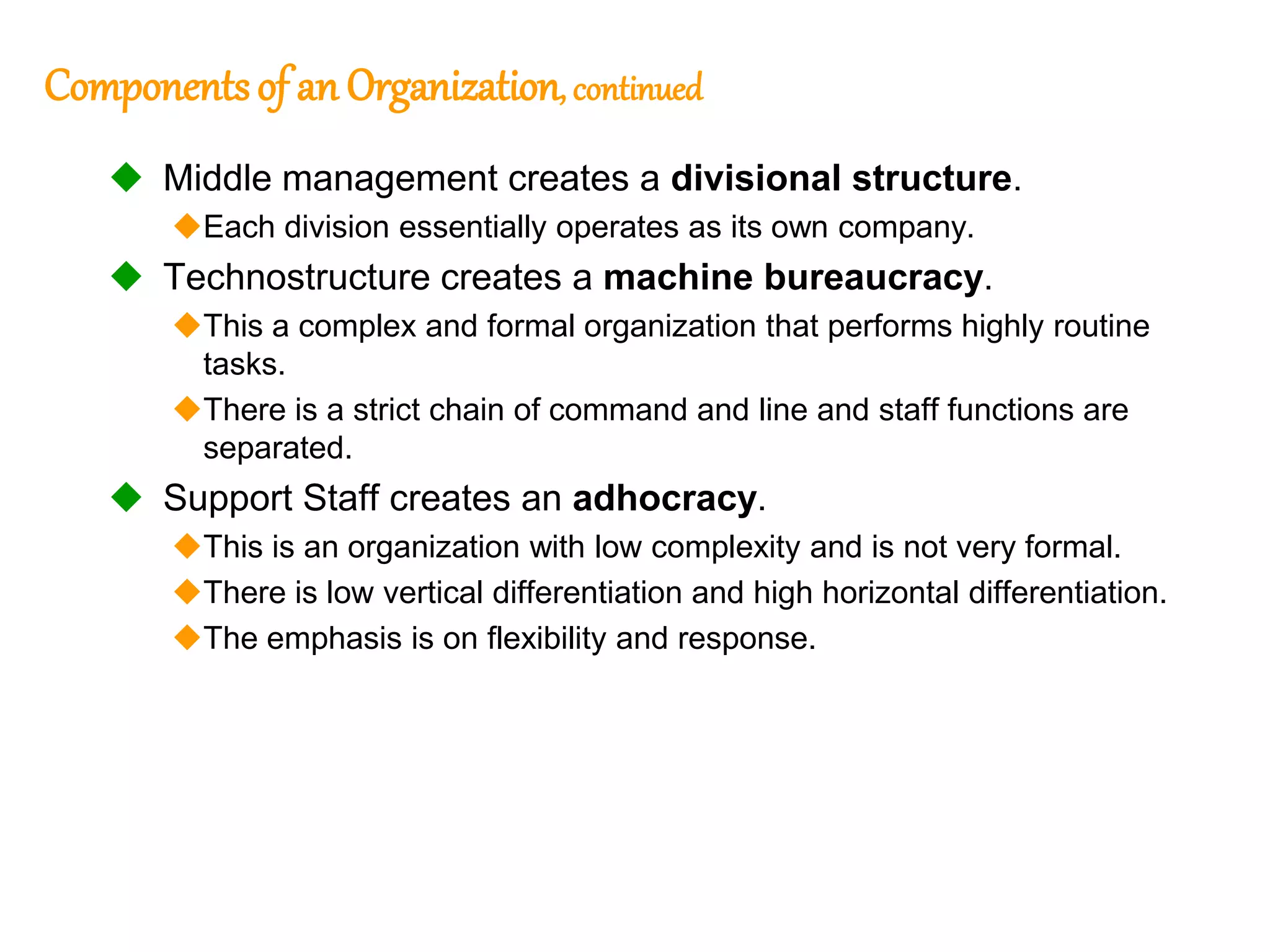 250
250
Componentsof an Organization, continued
 Middle management creates a divisional structure.
Each division essentially operates as its own company.
 Technostructure creates a machine bureaucracy.
This a complex and formal organization that performs highly routine
tasks.
There is a strict chain of command and line and staff functions are
separated.
 Support Staff creates an adhocracy.
This is an organization with low complexity and is not very formal.
There is low vertical differentiation and high horizontal differentiation.
The emphasis is on flexibility and response.
 