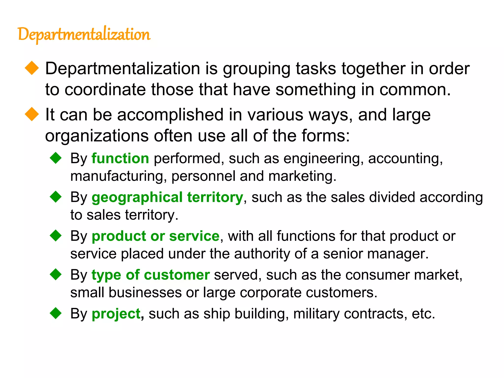 252
252
Departmentalization
 Departmentalization is grouping tasks together in order
to coordinate those that have something in common.
 It can be accomplished in various ways, and large
organizations often use all of the forms:
 By function performed, such as engineering, accounting,
manufacturing, personnel and marketing.
 By geographical territory, such as the sales divided according
to sales territory.
 By product or service, with all functions for that product or
service placed under the authority of a senior manager.
 By type of customer served, such as the consumer market,
small businesses or large corporate customers.
 By project, such as ship building, military contracts, etc.
 