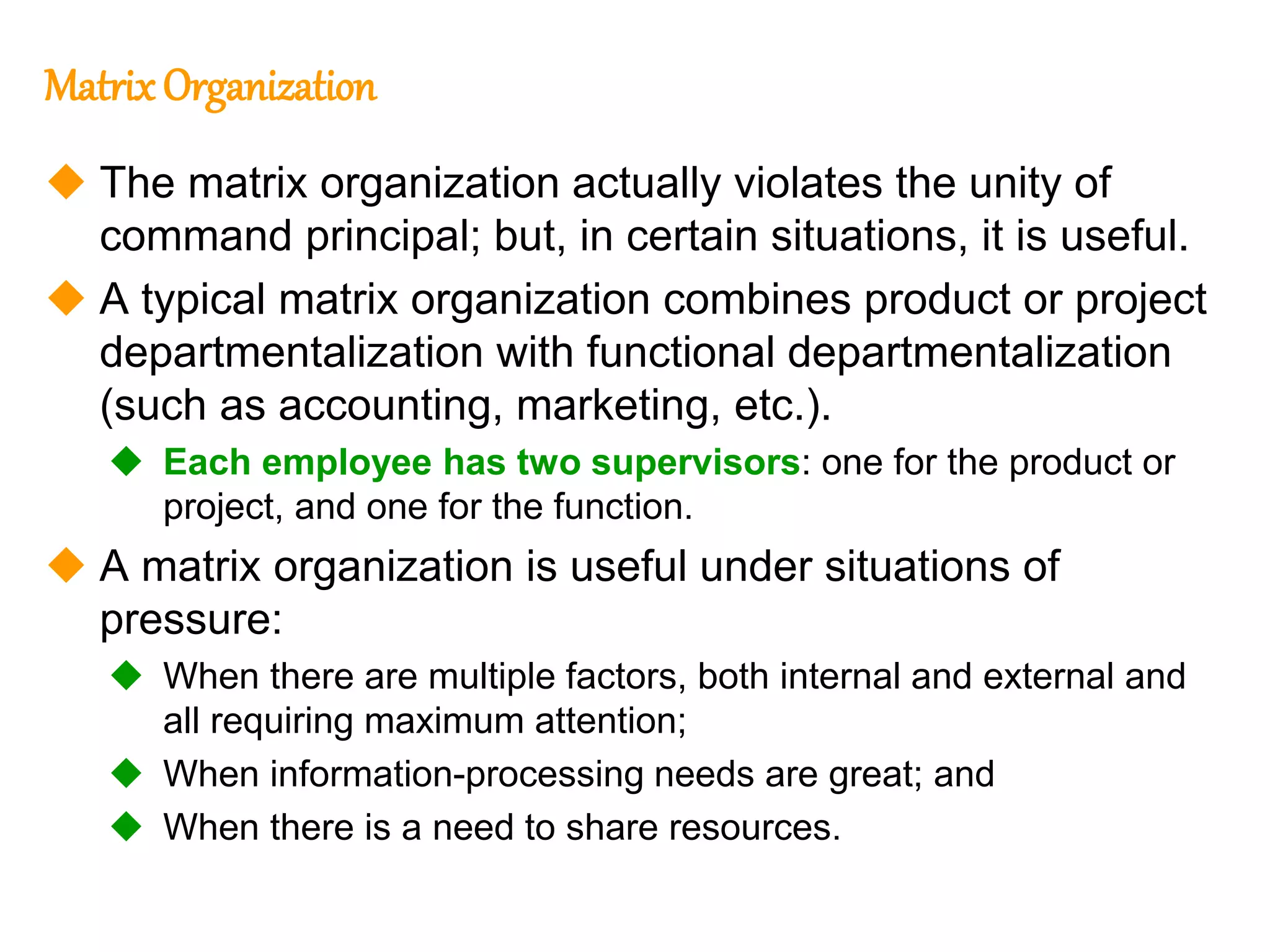 253
253
MatrixOrganization
 The matrix organization actually violates the unity of
command principal; but, in certain situations, it is useful.
 A typical matrix organization combines product or project
departmentalization with functional departmentalization
(such as accounting, marketing, etc.).
 Each employee has two supervisors: one for the product or
project, and one for the function.
 A matrix organization is useful under situations of
pressure:
 When there are multiple factors, both internal and external and
all requiring maximum attention;
 When information-processing needs are great; and
 When there is a need to share resources.
 
