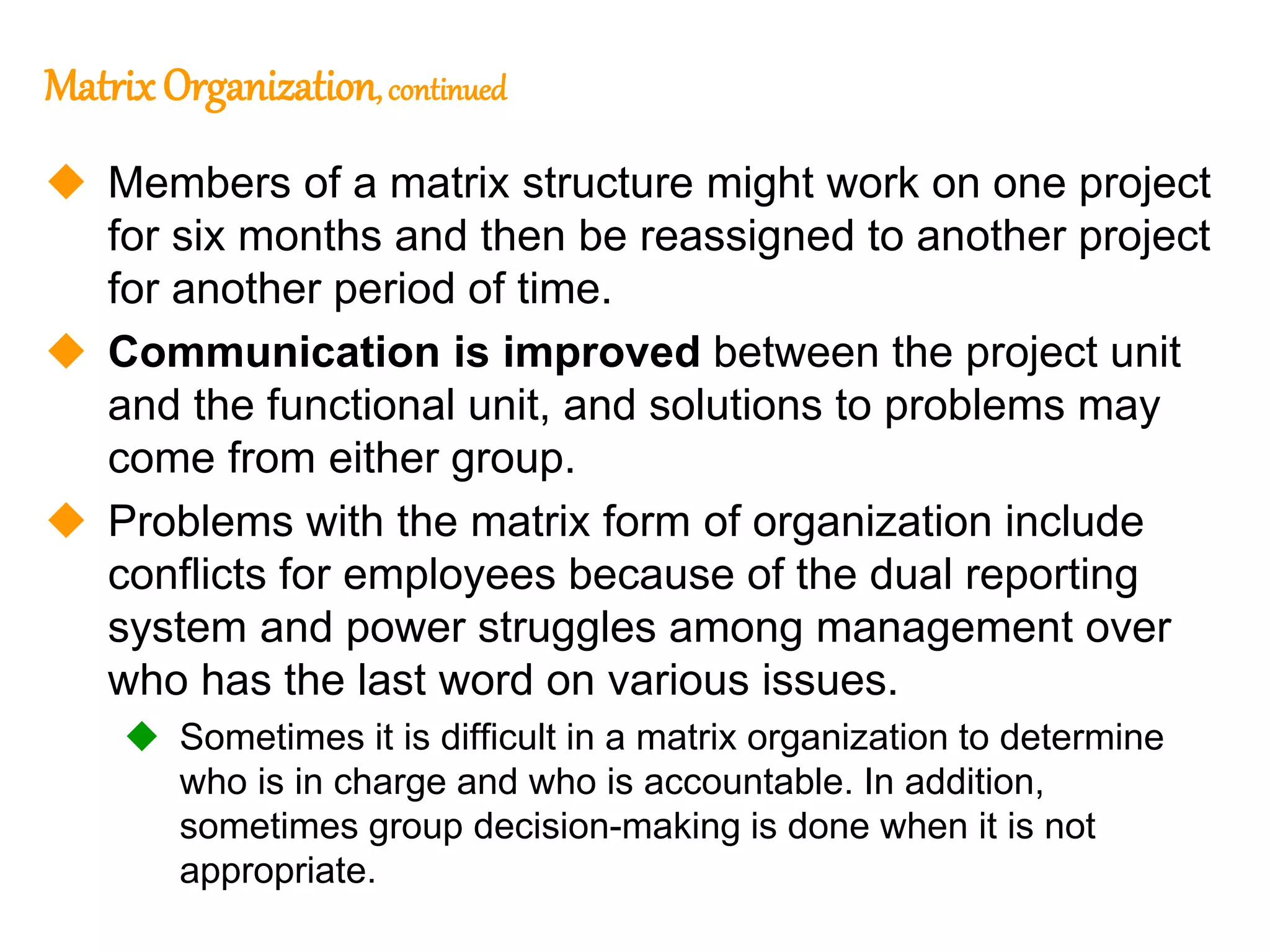 254
254
MatrixOrganization,continued
 Members of a matrix structure might work on one project
for six months and then be reassigned to another project
for another period of time.
 Communication is improved between the project unit
and the functional unit, and solutions to problems may
come from either group.
 Problems with the matrix form of organization include
conflicts for employees because of the dual reporting
system and power struggles among management over
who has the last word on various issues.
 Sometimes it is difficult in a matrix organization to determine
who is in charge and who is accountable. In addition,
sometimes group decision-making is done when it is not
appropriate.
 