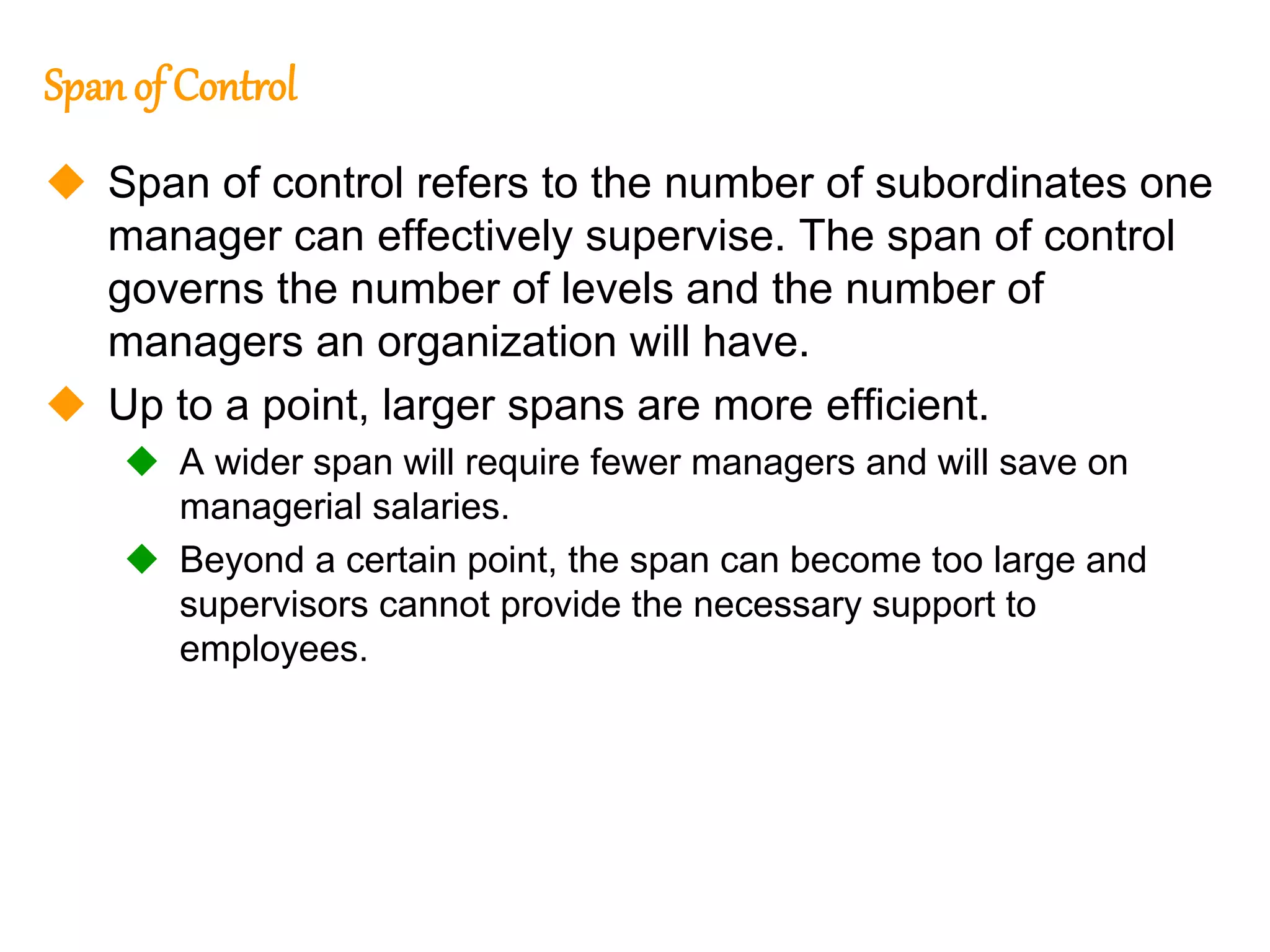 256
256
Span of Control
 Span of control refers to the number of subordinates one
manager can effectively supervise. The span of control
governs the number of levels and the number of
managers an organization will have.
 Up to a point, larger spans are more efficient.
 A wider span will require fewer managers and will save on
managerial salaries.
 Beyond a certain point, the span can become too large and
supervisors cannot provide the necessary support to
employees.
 