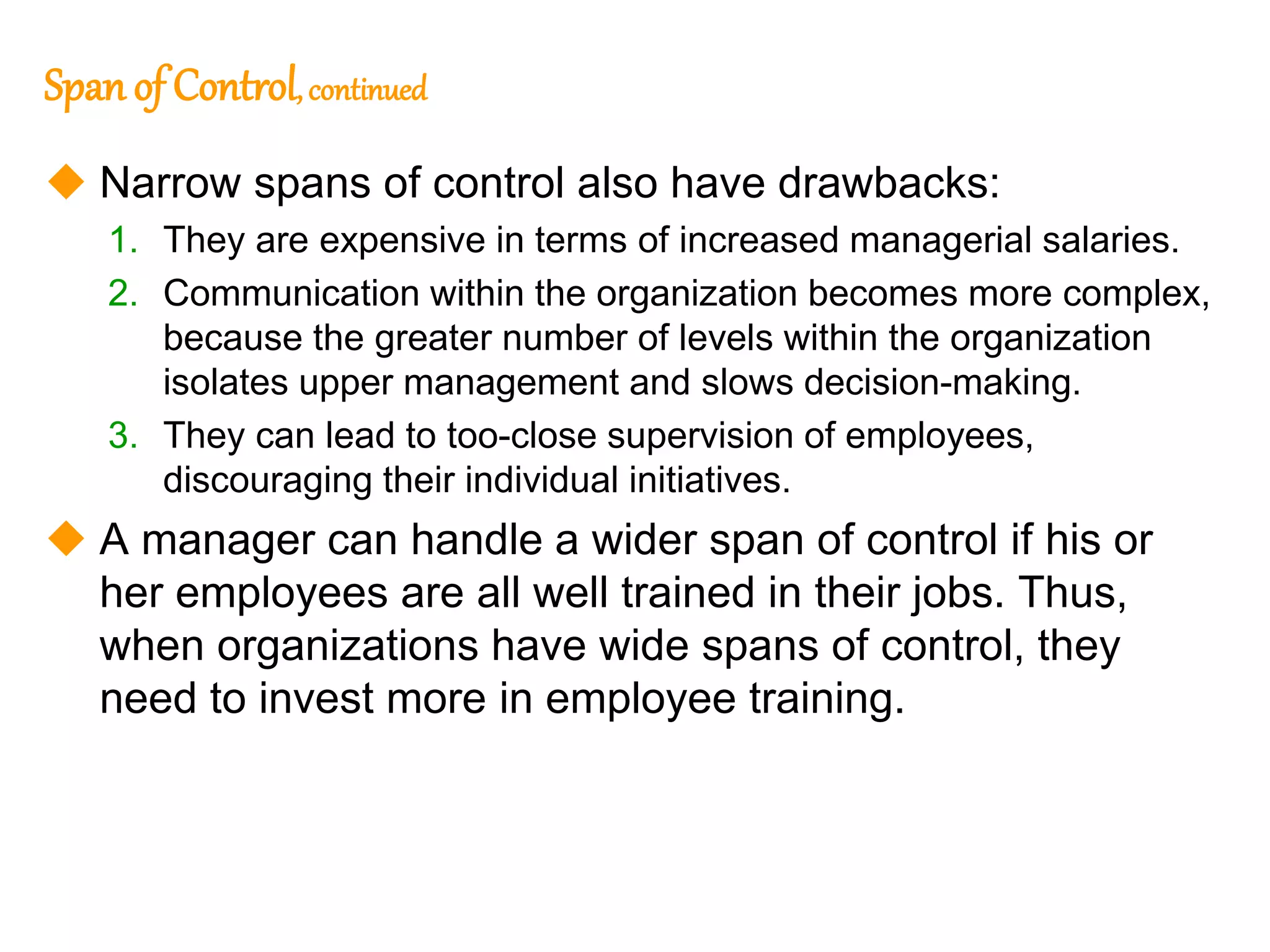 257
257
Span of Control,continued
 Narrow spans of control also have drawbacks:
1. They are expensive in terms of increased managerial salaries.
2. Communication within the organization becomes more complex,
because the greater number of levels within the organization
isolates upper management and slows decision-making.
3. They can lead to too-close supervision of employees,
discouraging their individual initiatives.
 A manager can handle a wider span of control if his or
her employees are all well trained in their jobs. Thus,
when organizations have wide spans of control, they
need to invest more in employee training.
 