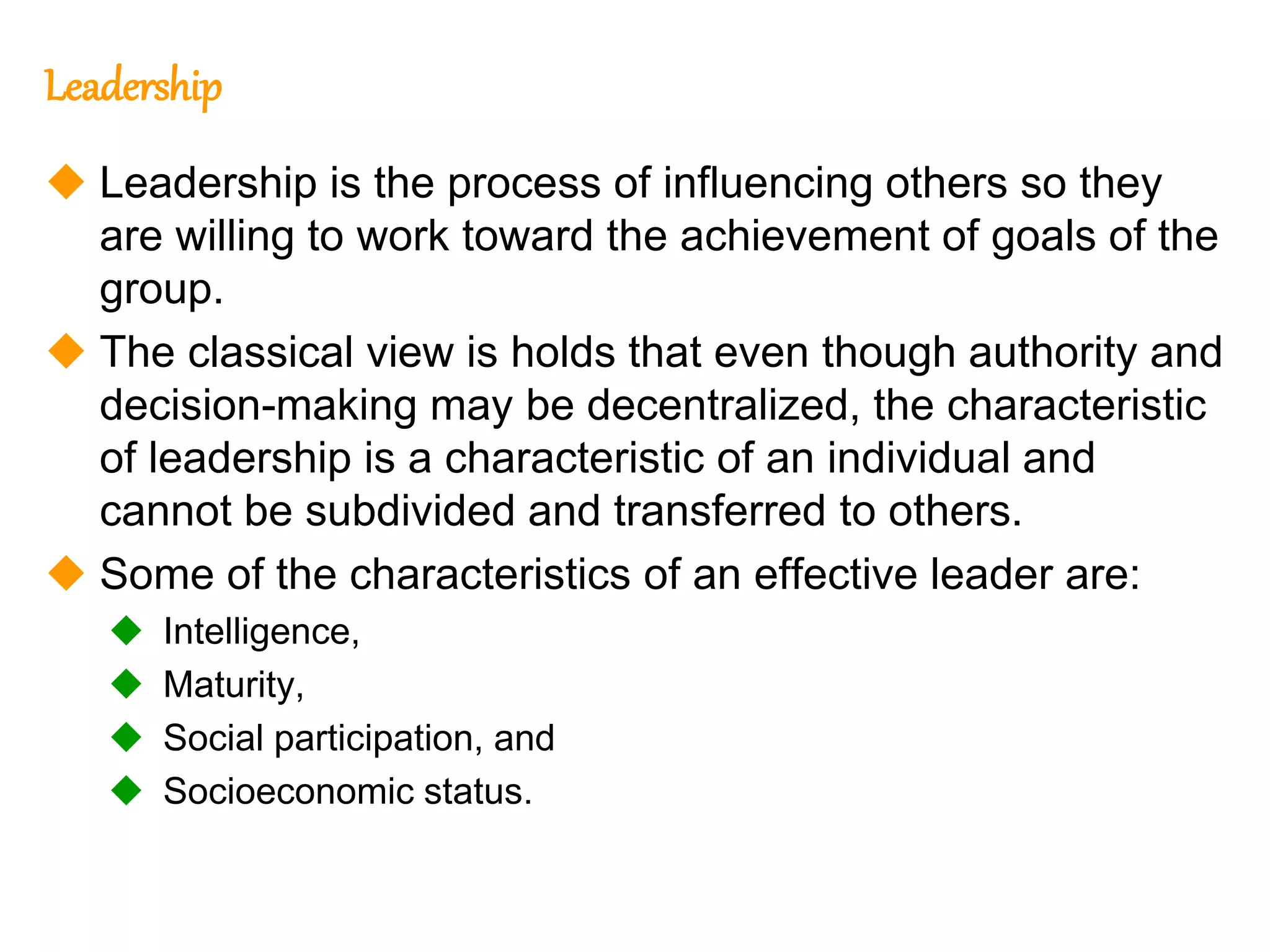 259
259
Leadership
 Leadership is the process of influencing others so they
are willing to work toward the achievement of goals of the
group.
 The classical view is holds that even though authority and
decision-making may be decentralized, the characteristic
of leadership is a characteristic of an individual and
cannot be subdivided and transferred to others.
 Some of the characteristics of an effective leader are:
 Intelligence,
 Maturity,
 Social participation, and
 Socioeconomic status.
 