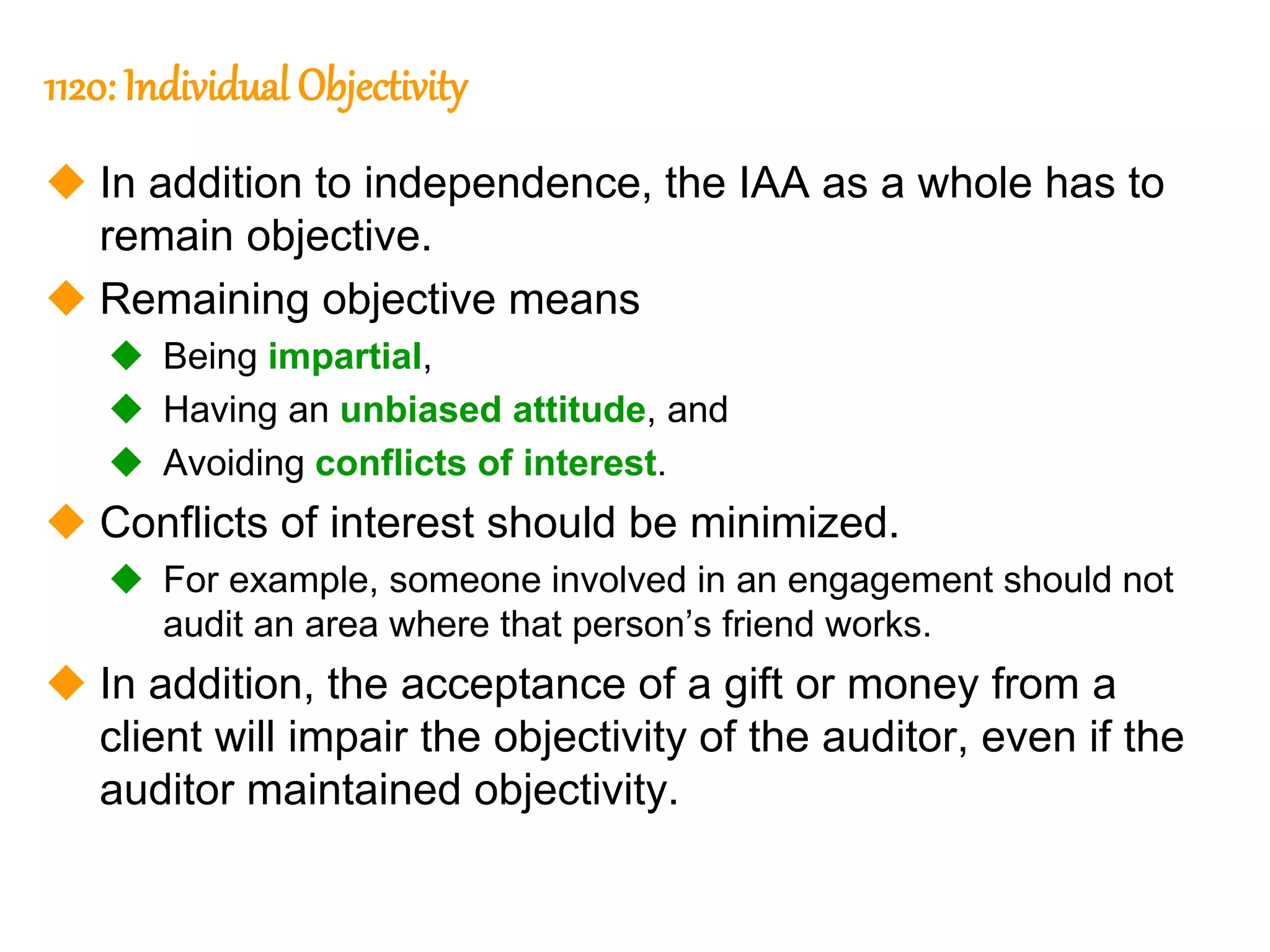 26
26
1120: Individual Objectivity
 In addition to independence, the IAA as a whole has to
remain objective.
 Remaining objective means
 Being impartial,
 Having an unbiased attitude, and
 Avoiding conflicts of interest.
 Conflicts of interest should be minimized.
 For example, someone involved in an engagement should not
audit an area where that person’s friend works.
 In addition, the acceptance of a gift or money from a
client will impair the objectivity of the auditor, even if the
auditor maintained objectivity.
 