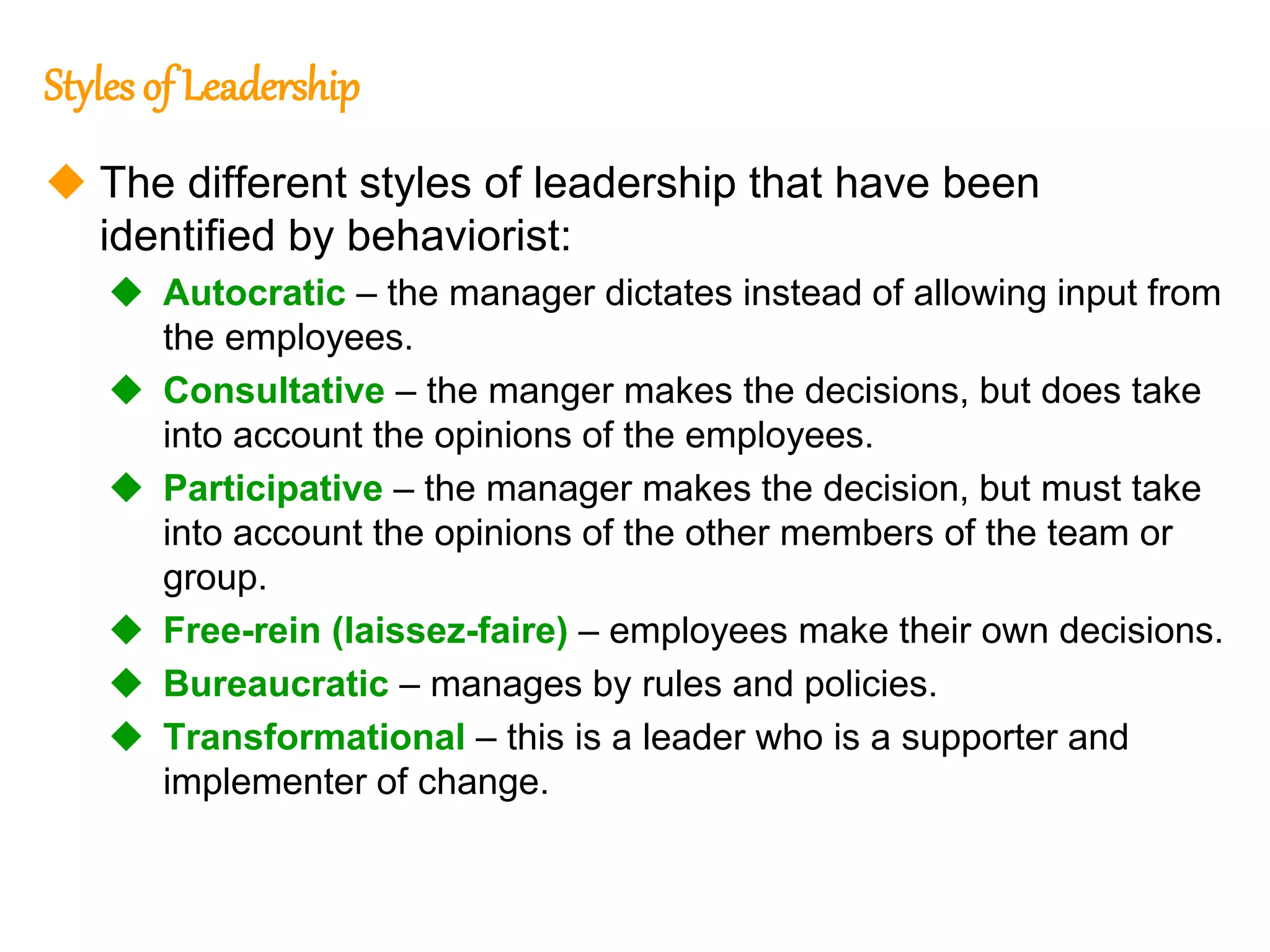 260
260
Styles of Leadership
 The different styles of leadership that have been
identified by behaviorist:
 Autocratic – the manager dictates instead of allowing input from
the employees.
 Consultative – the manger makes the decisions, but does take
into account the opinions of the employees.
 Participative – the manager makes the decision, but must take
into account the opinions of the other members of the team or
group.
 Free-rein (laissez-faire) – employees make their own decisions.
 Bureaucratic – manages by rules and policies.
 Transformational – this is a leader who is a supporter and
implementer of change.
 
