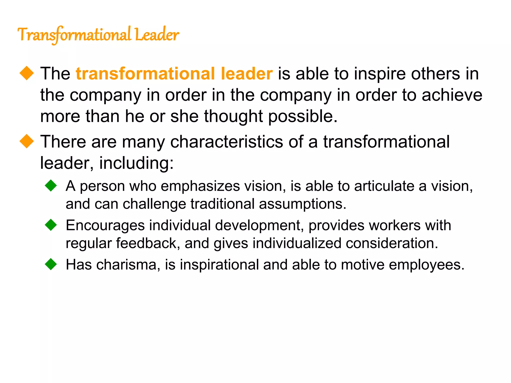 261
261
Transformational Leader
 The transformational leader is able to inspire others in
the company in order in the company in order to achieve
more than he or she thought possible.
 There are many characteristics of a transformational
leader, including:
 A person who emphasizes vision, is able to articulate a vision,
and can challenge traditional assumptions.
 Encourages individual development, provides workers with
regular feedback, and gives individualized consideration.
 Has charisma, is inspirational and able to motive employees.
 