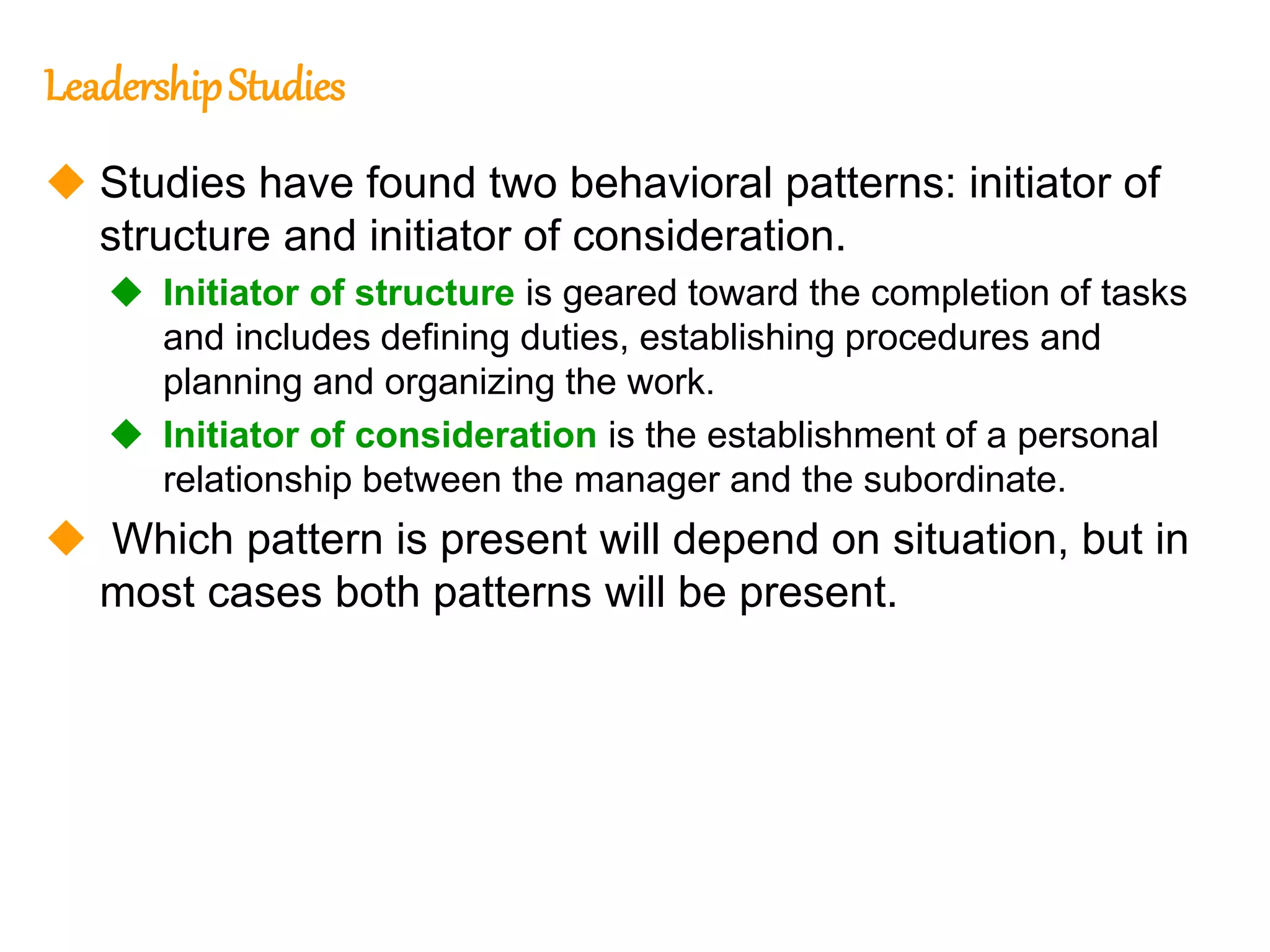 262
262
LeadershipStudies
 Studies have found two behavioral patterns: initiator of
structure and initiator of consideration.
 Initiator of structure is geared toward the completion of tasks
and includes defining duties, establishing procedures and
planning and organizing the work.
 Initiator of consideration is the establishment of a personal
relationship between the manager and the subordinate.
 Which pattern is present will depend on situation, but in
most cases both patterns will be present.
 