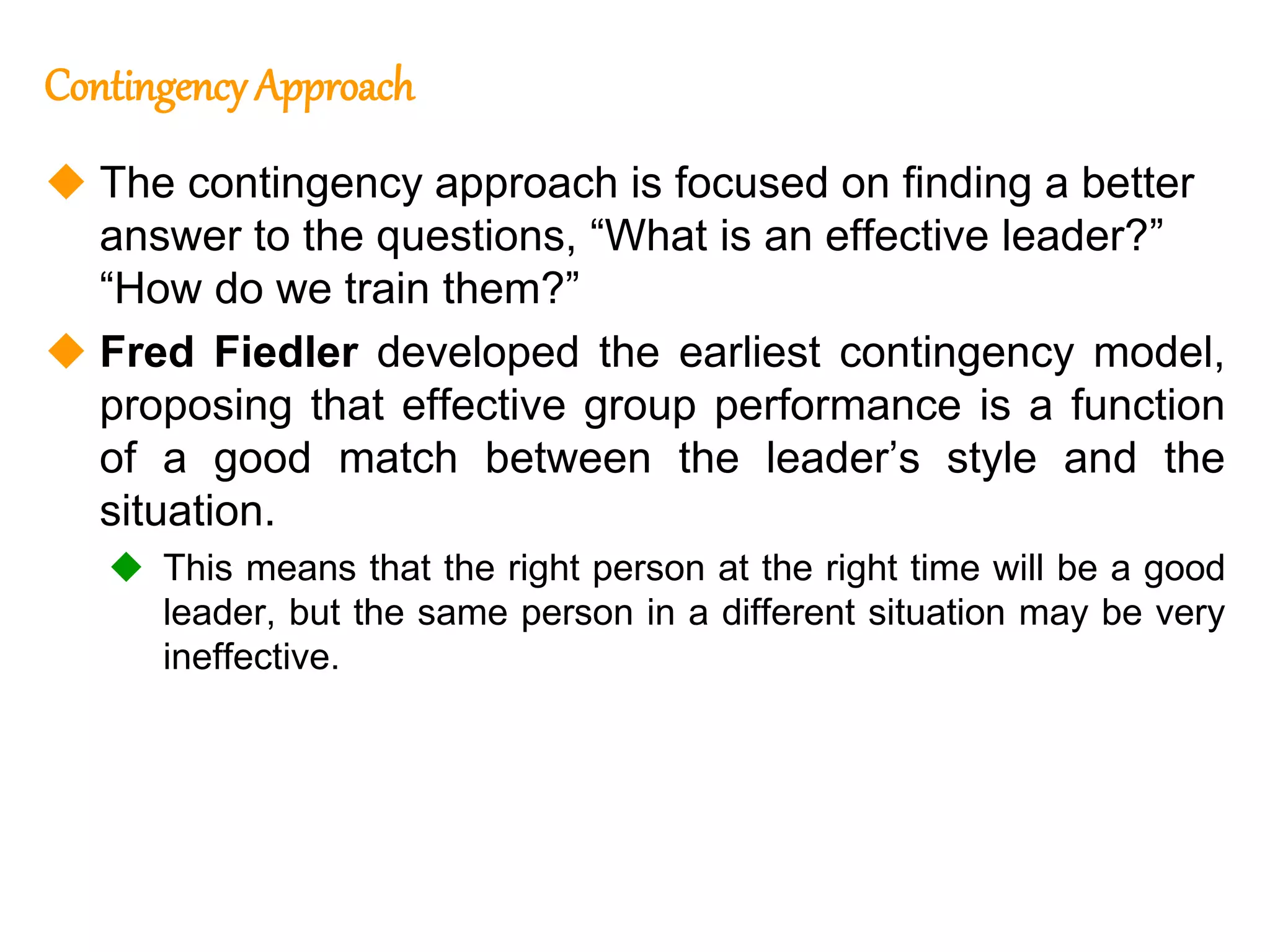 263
263
Contingency Approach
 The contingency approach is focused on finding a better
answer to the questions, “What is an effective leader?”
“How do we train them?”
 Fred Fiedler developed the earliest contingency model,
proposing that effective group performance is a function
of a good match between the leader’s style and the
situation.
 This means that the right person at the right time will be a good
leader, but the same person in a different situation may be very
ineffective.
 