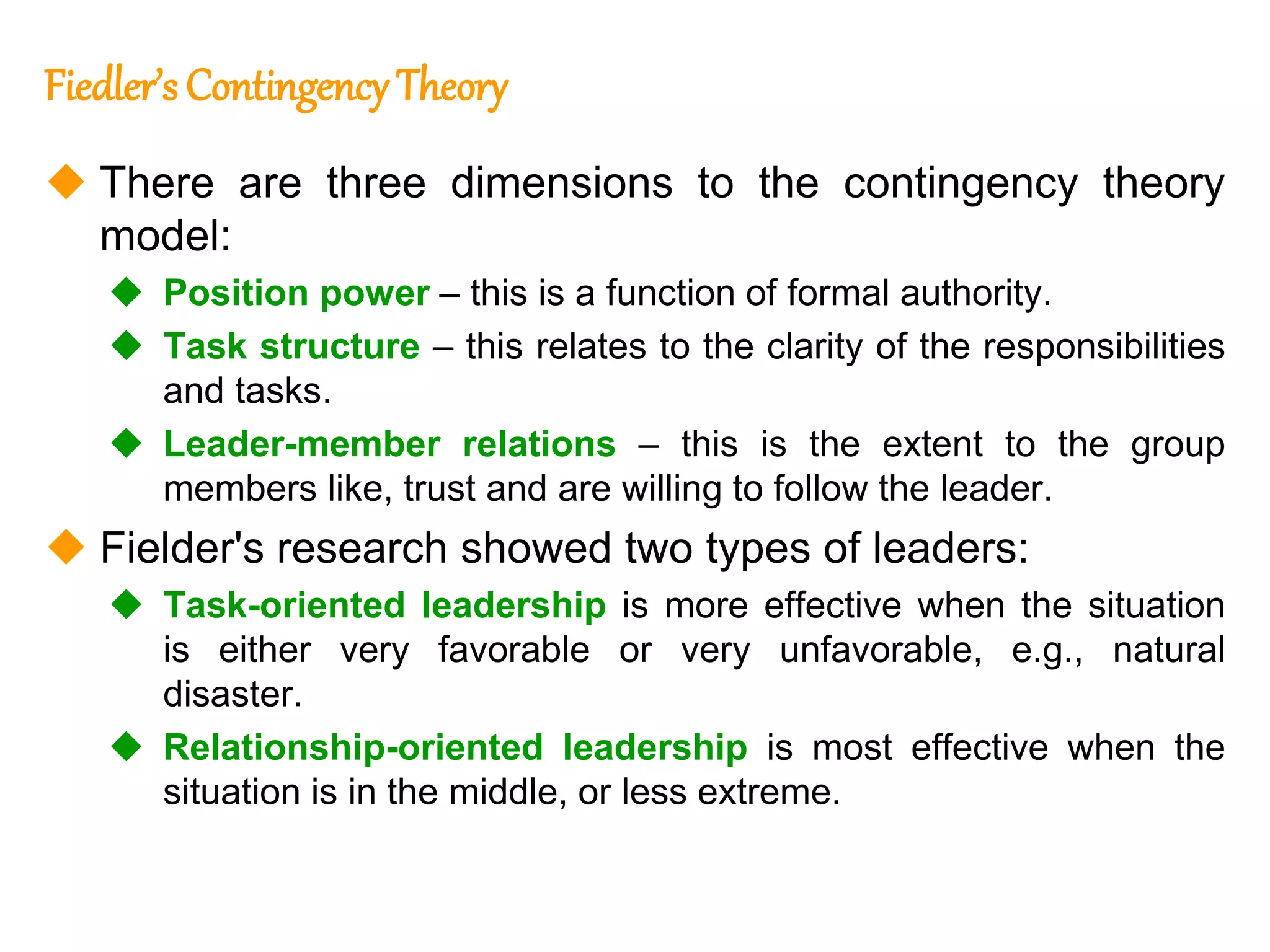 264
264
Fiedler’s Contingency Theory
 There are three dimensions to the contingency theory
model:
 Position power – this is a function of formal authority.
 Task structure – this relates to the clarity of the responsibilities
and tasks.
 Leader-member relations – this is the extent to the group
members like, trust and are willing to follow the leader.
 Fielder's research showed two types of leaders:
 Task-oriented leadership is more effective when the situation
is either very favorable or very unfavorable, e.g., natural
disaster.
 Relationship-oriented leadership is most effective when the
situation is in the middle, or less extreme.
 