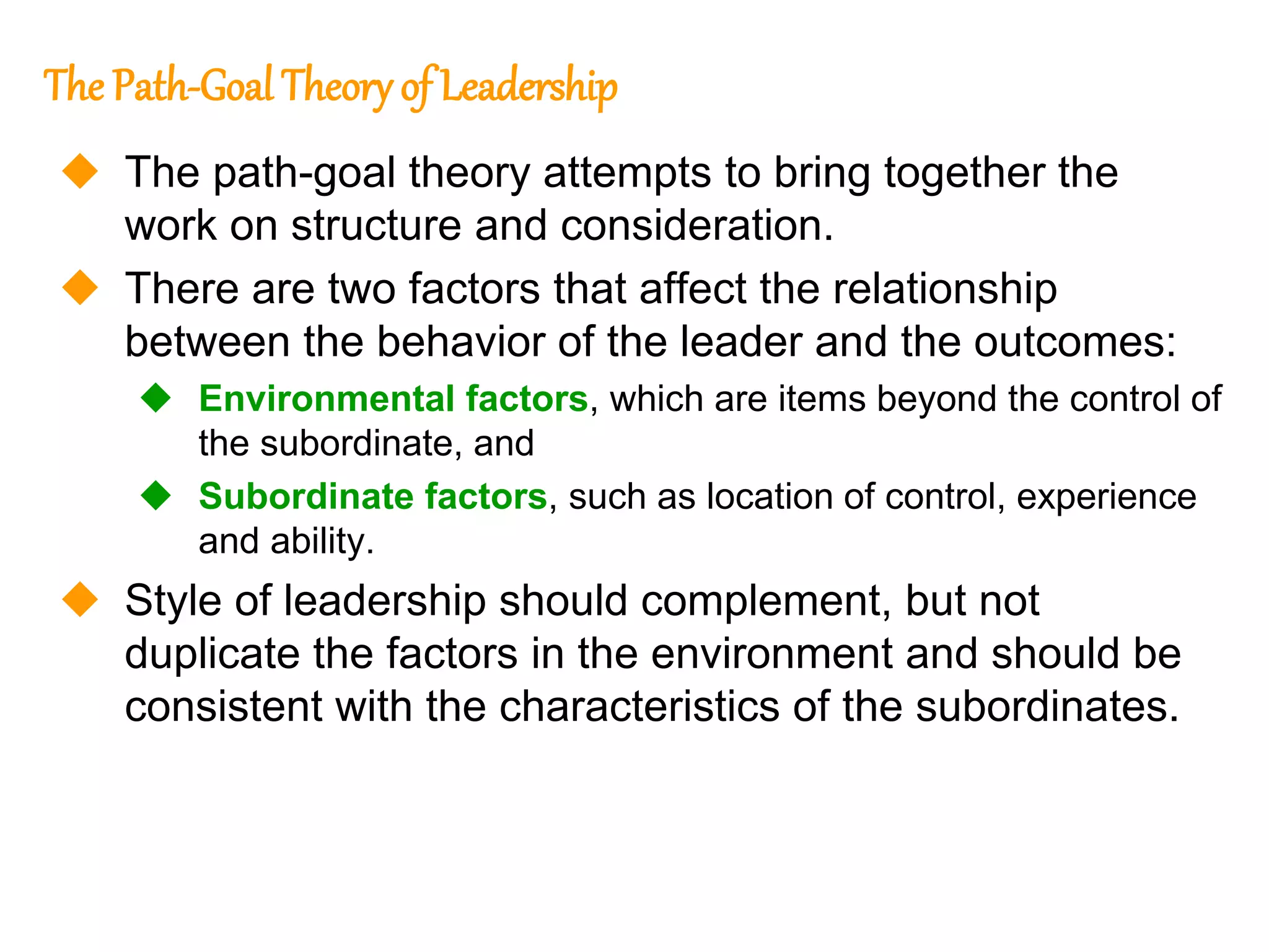 265
265
The Path-Goal Theory of Leadership
 The path-goal theory attempts to bring together the
work on structure and consideration.
 There are two factors that affect the relationship
between the behavior of the leader and the outcomes:
 Environmental factors, which are items beyond the control of
the subordinate, and
 Subordinate factors, such as location of control, experience
and ability.
 Style of leadership should complement, but not
duplicate the factors in the environment and should be
consistent with the characteristics of the subordinates.
 