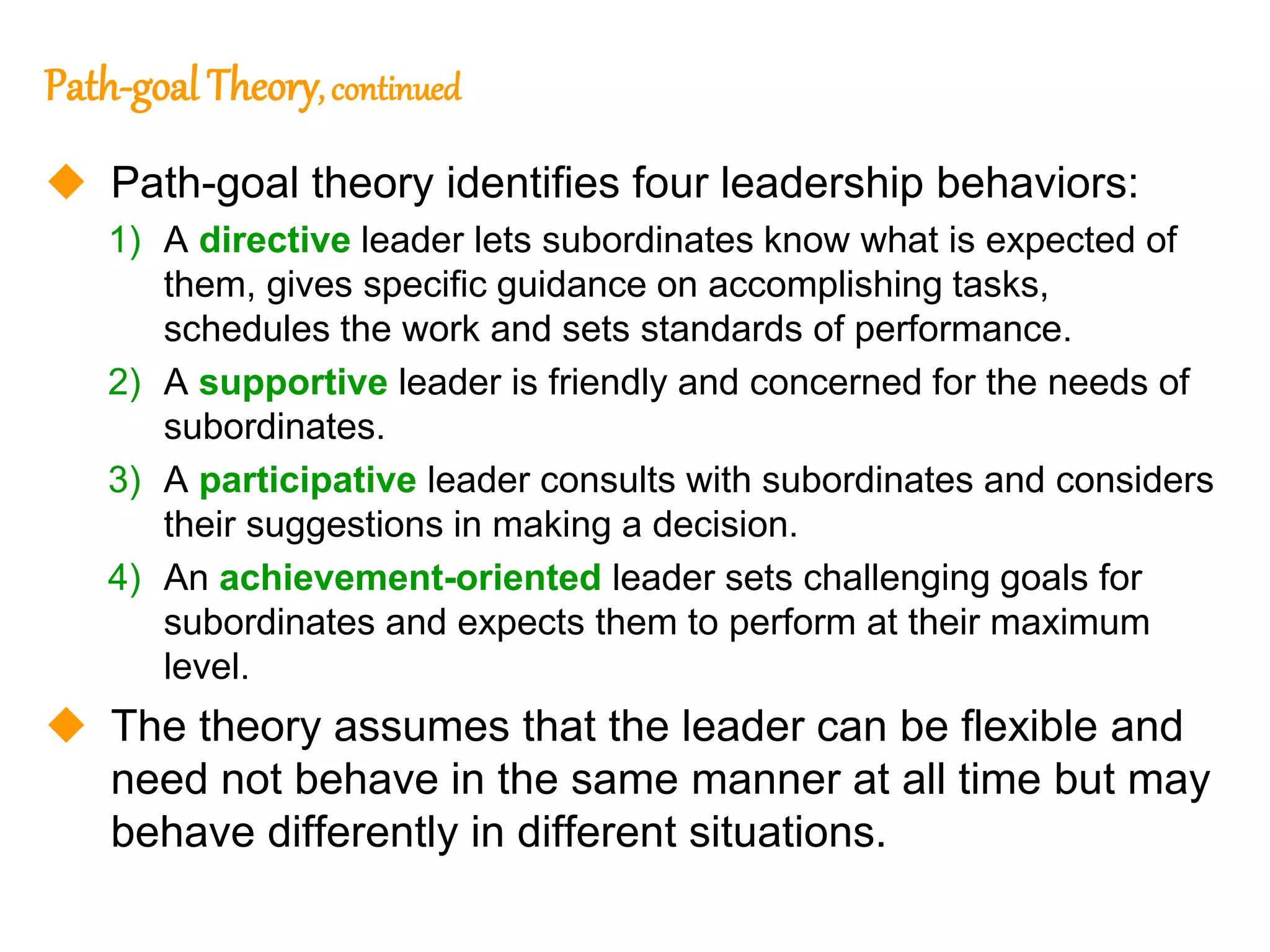 266
266
Path-goal Theory, continued
 Path-goal theory identifies four leadership behaviors:
1) A directive leader lets subordinates know what is expected of
them, gives specific guidance on accomplishing tasks,
schedules the work and sets standards of performance.
2) A supportive leader is friendly and concerned for the needs of
subordinates.
3) A participative leader consults with subordinates and considers
their suggestions in making a decision.
4) An achievement-oriented leader sets challenging goals for
subordinates and expects them to perform at their maximum
level.
 The theory assumes that the leader can be flexible and
need not behave in the same manner at all time but may
behave differently in different situations.
 