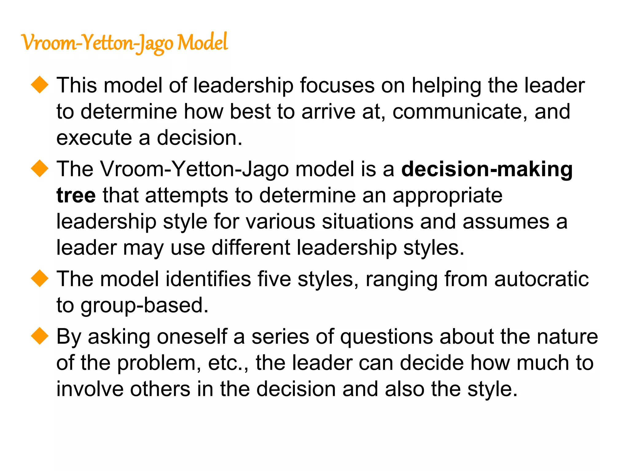 267
267
Vroom-Yetton-Jago Model
 This model of leadership focuses on helping the leader
to determine how best to arrive at, communicate, and
execute a decision.
 The Vroom-Yetton-Jago model is a decision-making
tree that attempts to determine an appropriate
leadership style for various situations and assumes a
leader may use different leadership styles.
 The model identifies five styles, ranging from autocratic
to group-based.
 By asking oneself a series of questions about the nature
of the problem, etc., the leader can decide how much to
involve others in the decision and also the style.
 