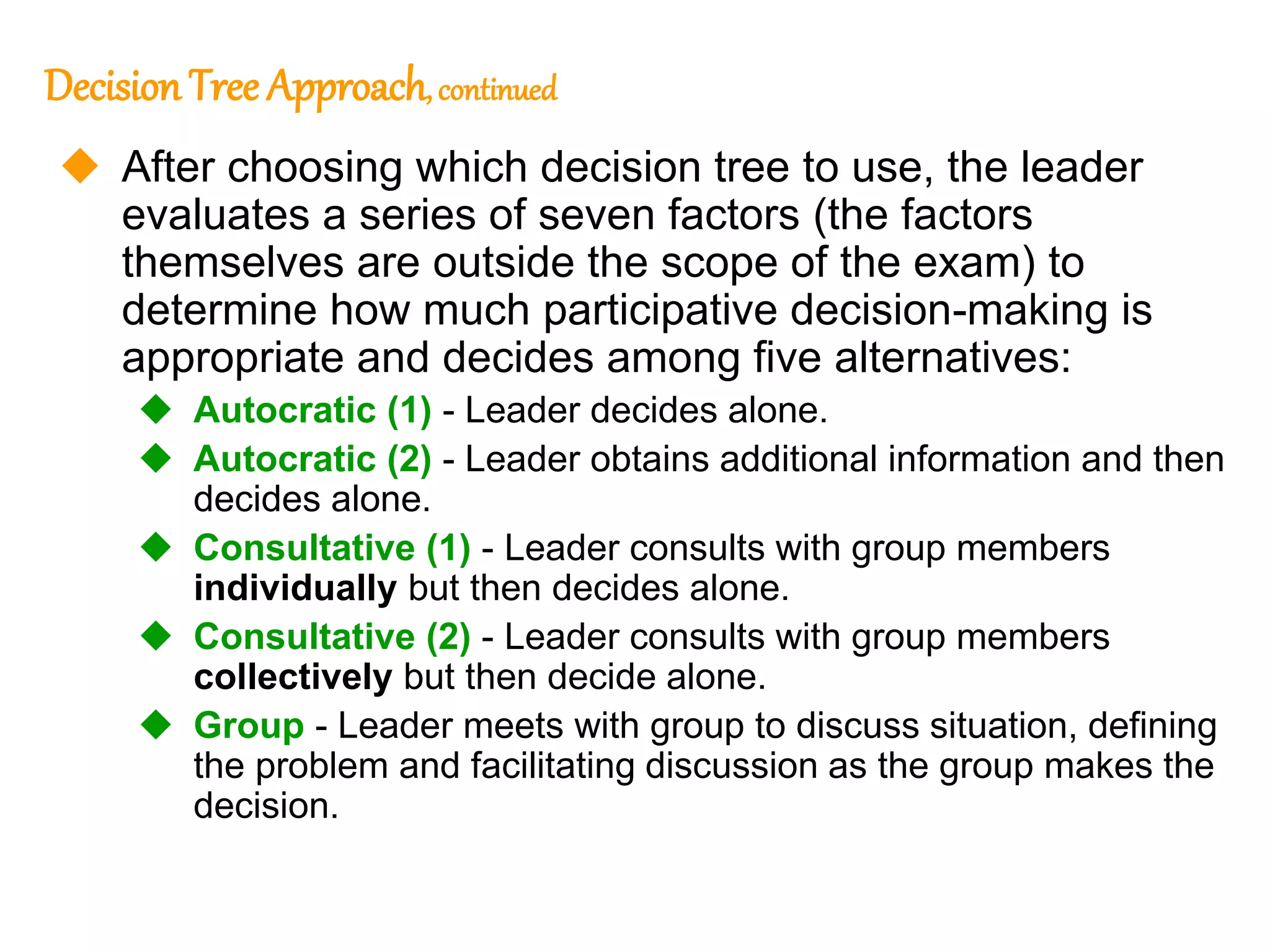 268
268
Decision Tree Approach,continued
 After choosing which decision tree to use, the leader
evaluates a series of seven factors (the factors
themselves are outside the scope of the exam) to
determine how much participative decision-making is
appropriate and decides among five alternatives:
 Autocratic (1) - Leader decides alone.
 Autocratic (2) - Leader obtains additional information and then
decides alone.
 Consultative (1) - Leader consults with group members
individually but then decides alone.
 Consultative (2) - Leader consults with group members
collectively but then decide alone.
 Group - Leader meets with group to discuss situation, defining
the problem and facilitating discussion as the group makes the
decision.
 