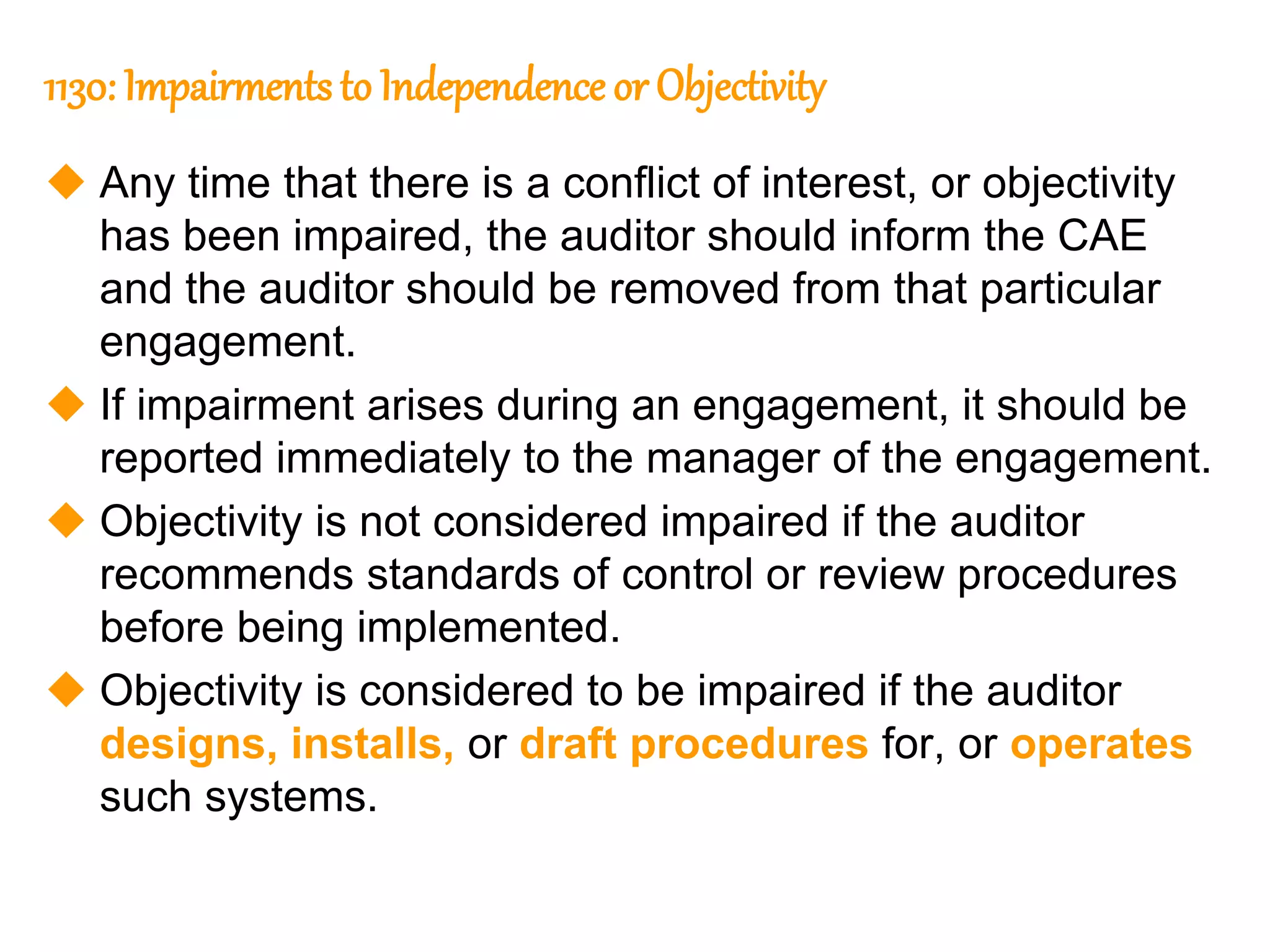 27
27
1130: Impairments to Independence or Objectivity
 Any time that there is a conflict of interest, or objectivity
has been impaired, the auditor should inform the CAE
and the auditor should be removed from that particular
engagement.
 If impairment arises during an engagement, it should be
reported immediately to the manager of the engagement.
 Objectivity is not considered impaired if the auditor
recommends standards of control or review procedures
before being implemented.
 Objectivity is considered to be impaired if the auditor
designs, installs, or draft procedures for, or operates
such systems.
 