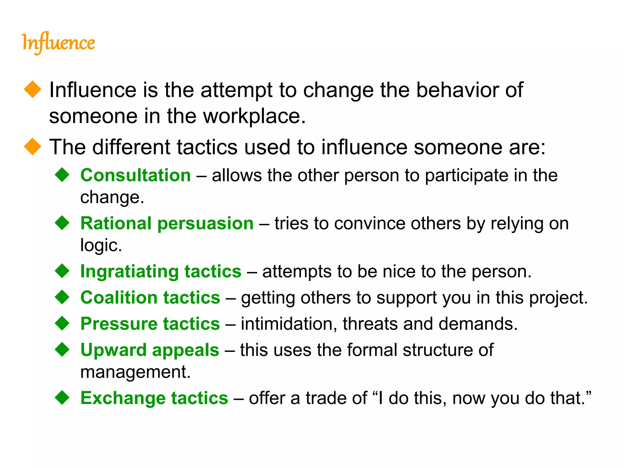 270
270
Influence
 Influence is the attempt to change the behavior of
someone in the workplace.
 The different tactics used to influence someone are:
 Consultation – allows the other person to participate in the
change.
 Rational persuasion – tries to convince others by relying on
logic.
 Ingratiating tactics – attempts to be nice to the person.
 Coalition tactics – getting others to support you in this project.
 Pressure tactics – intimidation, threats and demands.
 Upward appeals – this uses the formal structure of
management.
 Exchange tactics – offer a trade of “I do this, now you do that.”
 