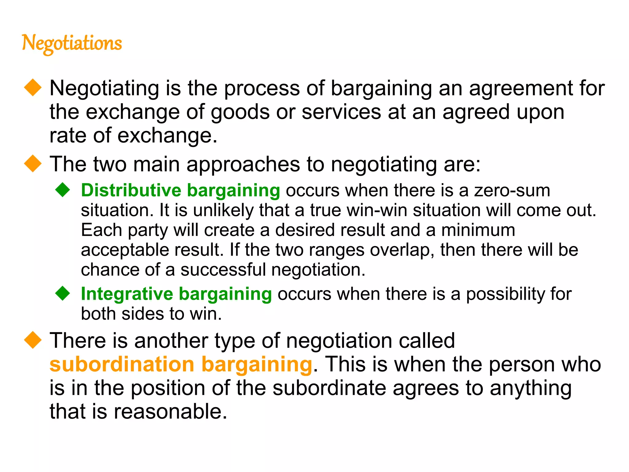 272
272
Negotiations
 Negotiating is the process of bargaining an agreement for
the exchange of goods or services at an agreed upon
rate of exchange.
 The two main approaches to negotiating are:
 Distributive bargaining occurs when there is a zero-sum
situation. It is unlikely that a true win-win situation will come out.
Each party will create a desired result and a minimum
acceptable result. If the two ranges overlap, then there will be
chance of a successful negotiation.
 Integrative bargaining occurs when there is a possibility for
both sides to win.
 There is another type of negotiation called
subordination bargaining. This is when the person who
is in the position of the subordinate agrees to anything
that is reasonable.
 