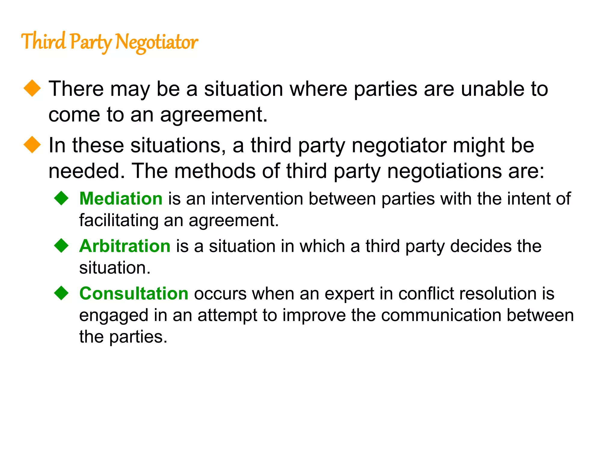 273
273
Third Party Negotiator
 There may be a situation where parties are unable to
come to an agreement.
 In these situations, a third party negotiator might be
needed. The methods of third party negotiations are:
 Mediation is an intervention between parties with the intent of
facilitating an agreement.
 Arbitration is a situation in which a third party decides the
situation.
 Consultation occurs when an expert in conflict resolution is
engaged in an attempt to improve the communication between
the parties.
 
