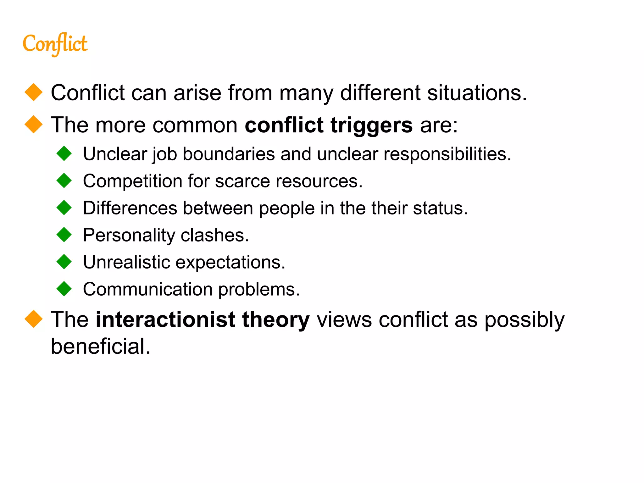 274
274
Conflict
 Conflict can arise from many different situations.
 The more common conflict triggers are:
 Unclear job boundaries and unclear responsibilities.
 Competition for scarce resources.
 Differences between people in the their status.
 Personality clashes.
 Unrealistic expectations.
 Communication problems.
 The interactionist theory views conflict as possibly
beneficial.
 