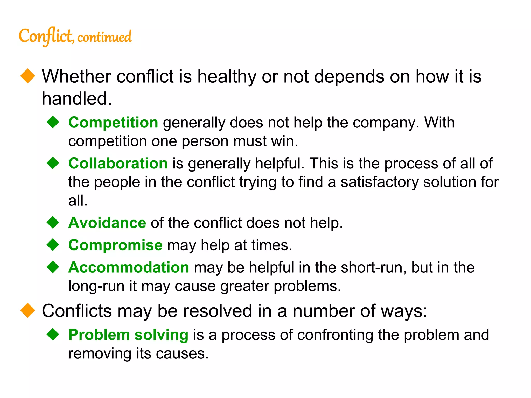 275
275
Conflict, continued
 Whether conflict is healthy or not depends on how it is
handled.
 Competition generally does not help the company. With
competition one person must win.
 Collaboration is generally helpful. This is the process of all of
the people in the conflict trying to find a satisfactory solution for
all.
 Avoidance of the conflict does not help.
 Compromise may help at times.
 Accommodation may be helpful in the short-run, but in the
long-run it may cause greater problems.
 Conflicts may be resolved in a number of ways:
 Problem solving is a process of confronting the problem and
removing its causes.
 