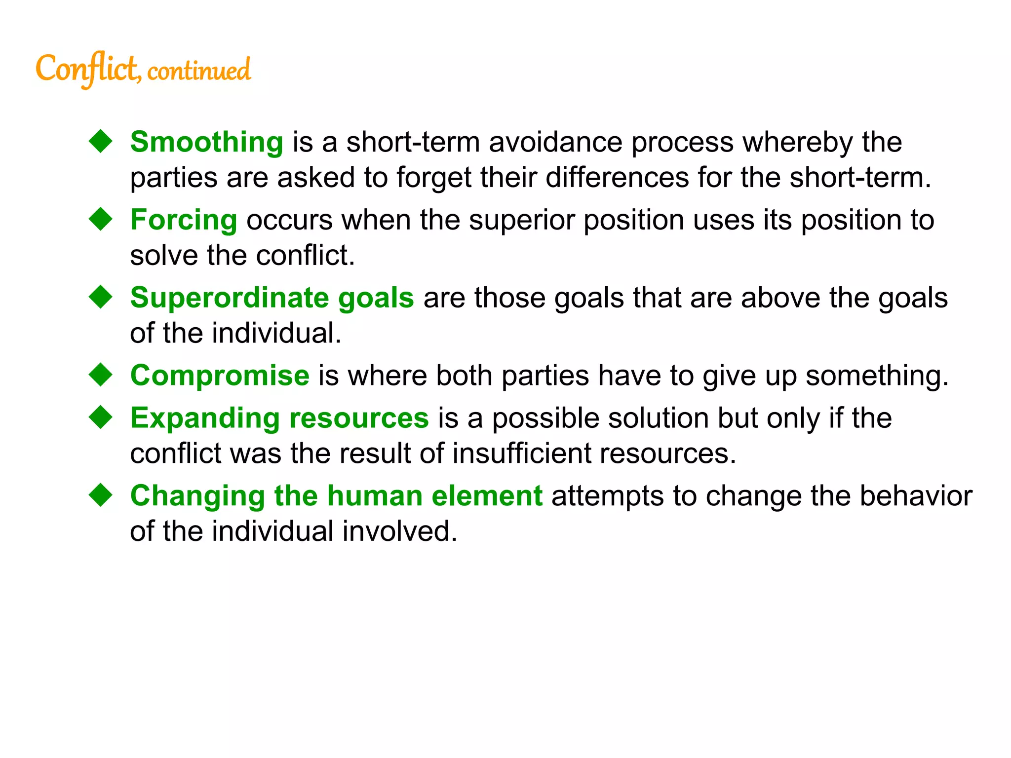 276
276
Conflict, continued
 Smoothing is a short-term avoidance process whereby the
parties are asked to forget their differences for the short-term.
 Forcing occurs when the superior position uses its position to
solve the conflict.
 Superordinate goals are those goals that are above the goals
of the individual.
 Compromise is where both parties have to give up something.
 Expanding resources is a possible solution but only if the
conflict was the result of insufficient resources.
 Changing the human element attempts to change the behavior
of the individual involved.
 