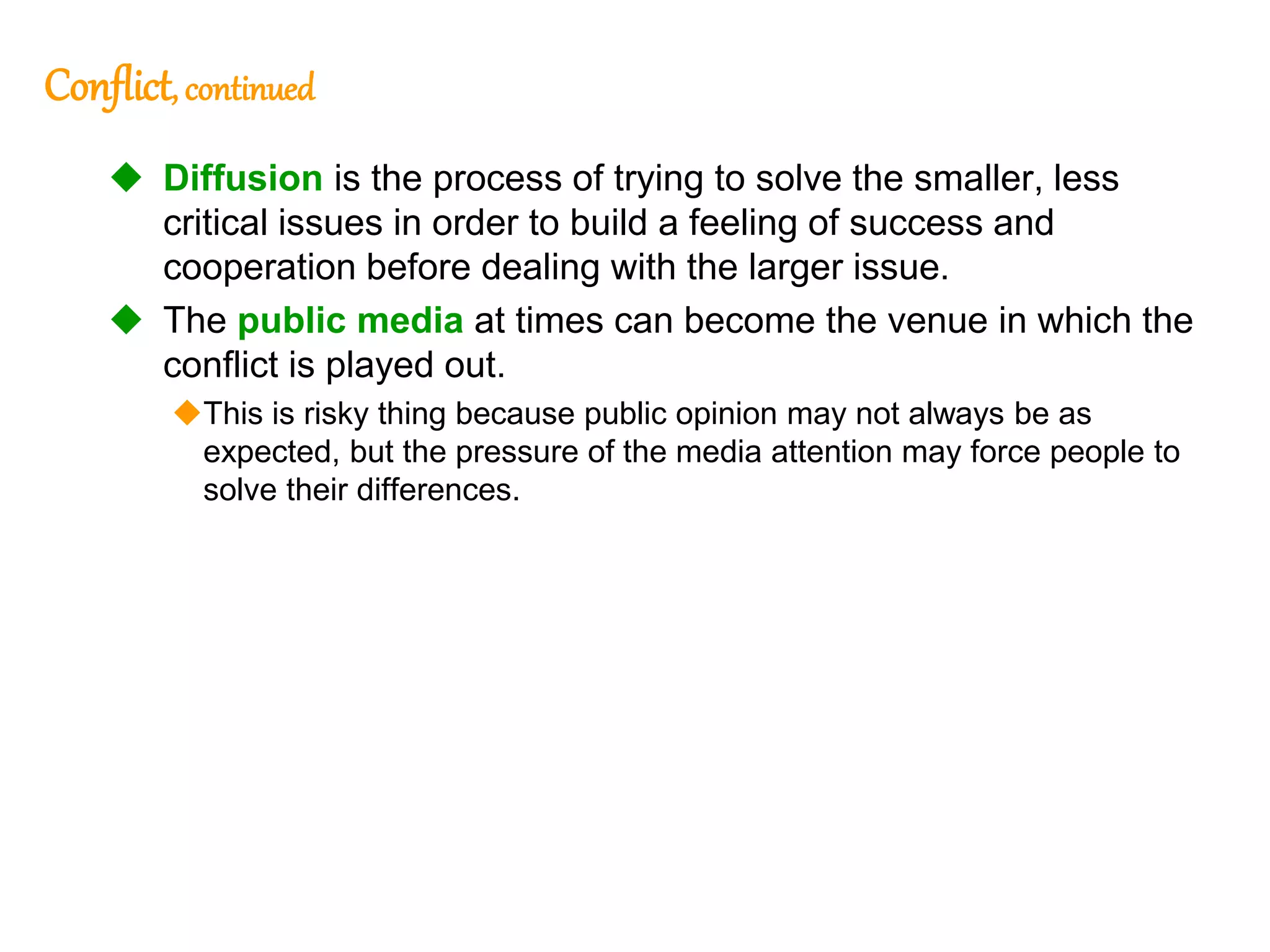 277
277
Conflict, continued
 Diffusion is the process of trying to solve the smaller, less
critical issues in order to build a feeling of success and
cooperation before dealing with the larger issue.
 The public media at times can become the venue in which the
conflict is played out.
This is risky thing because public opinion may not always be as
expected, but the pressure of the media attention may force people to
solve their differences.
 