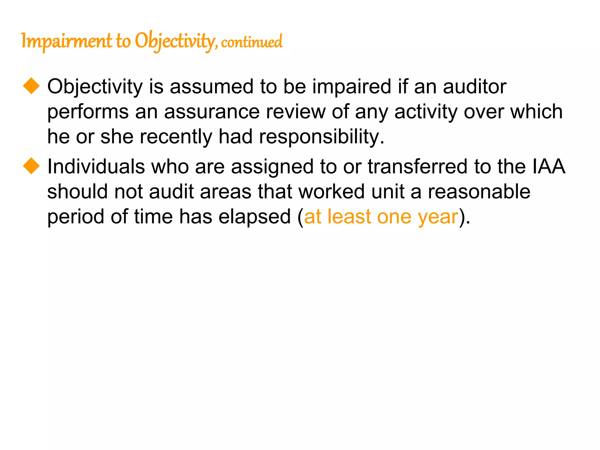 28
28
Impairment to Objectivity, continued
 Objectivity is assumed to be impaired if an auditor
performs an assurance review of any activity over which
he or she recently had responsibility.
 Individuals who are assigned to or transferred to the IAA
should not audit areas that worked unit a reasonable
period of time has elapsed (at least one year).
 