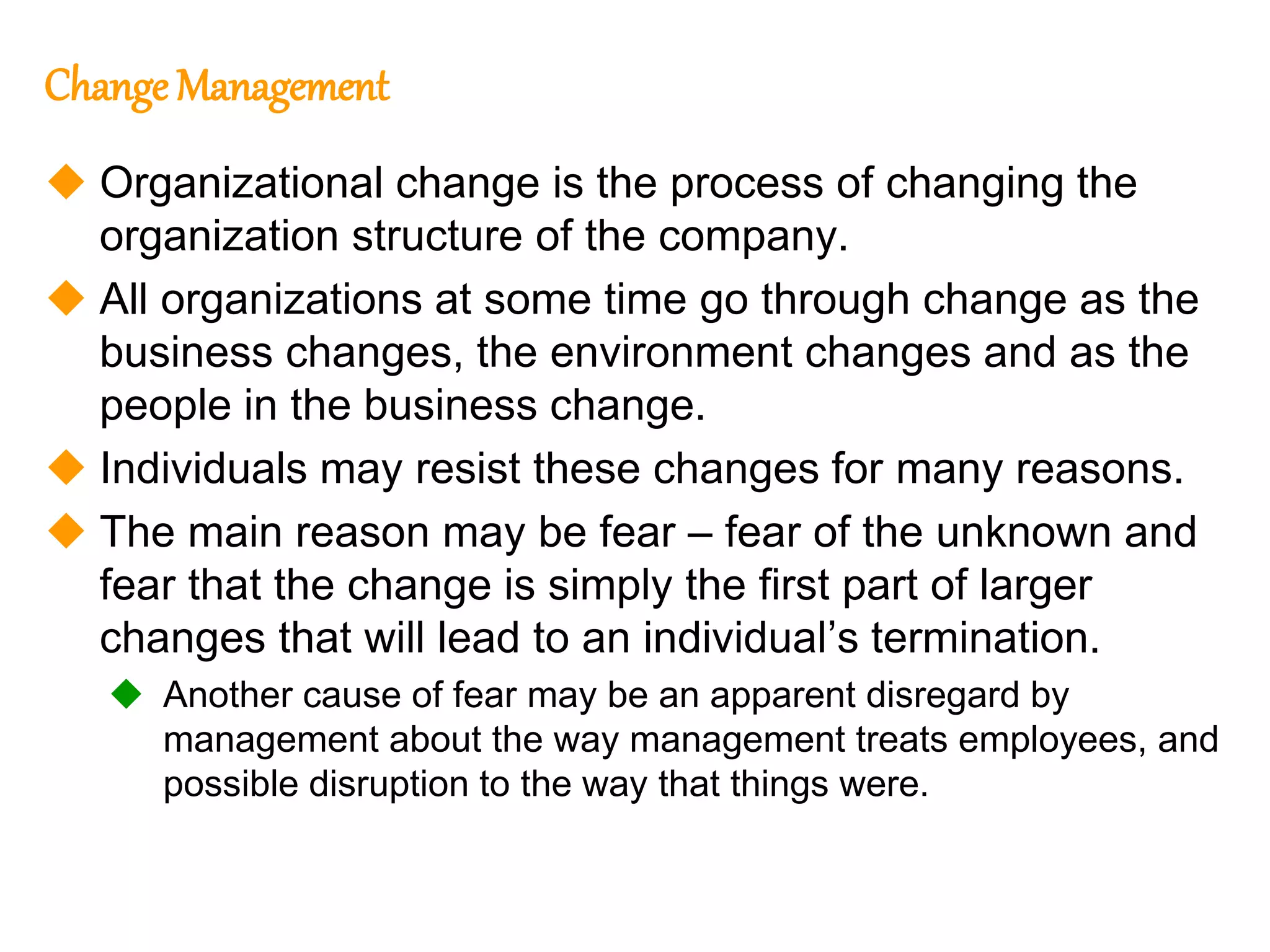 280
280
Change Management
 Organizational change is the process of changing the
organization structure of the company.
 All organizations at some time go through change as the
business changes, the environment changes and as the
people in the business change.
 Individuals may resist these changes for many reasons.
 The main reason may be fear – fear of the unknown and
fear that the change is simply the first part of larger
changes that will lead to an individual’s termination.
 Another cause of fear may be an apparent disregard by
management about the way management treats employees, and
possible disruption to the way that things were.
 