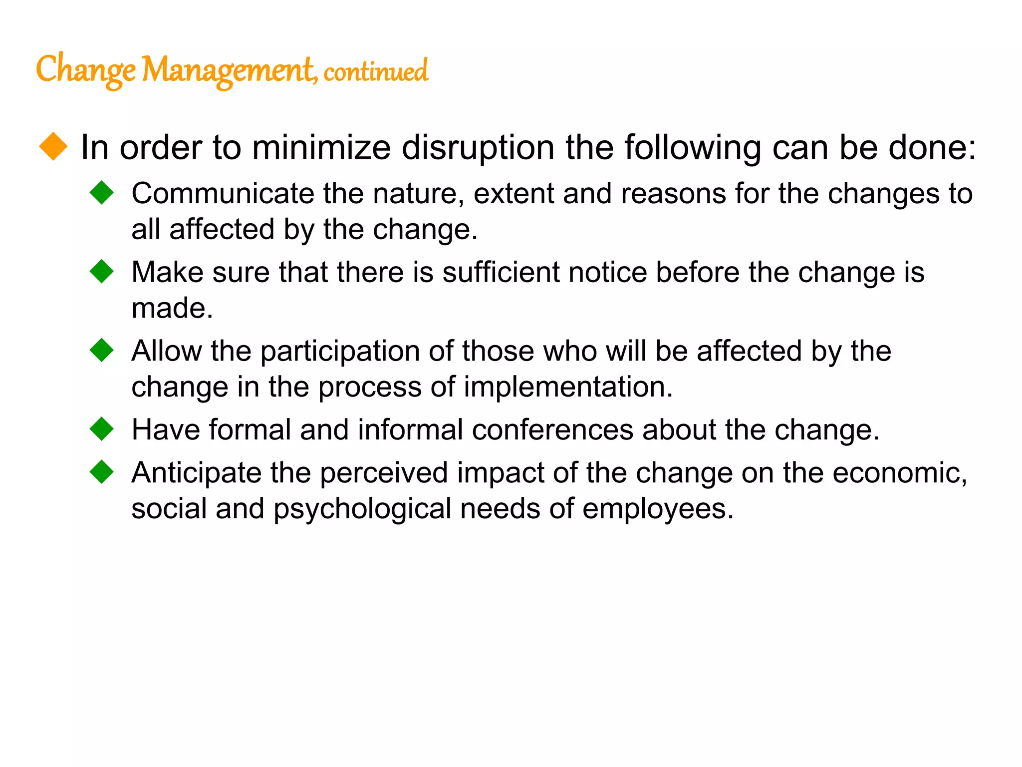 281
281
Change Management, continued
 In order to minimize disruption the following can be done:
 Communicate the nature, extent and reasons for the changes to
all affected by the change.
 Make sure that there is sufficient notice before the change is
made.
 Allow the participation of those who will be affected by the
change in the process of implementation.
 Have formal and informal conferences about the change.
 Anticipate the perceived impact of the change on the economic,
social and psychological needs of employees.
 