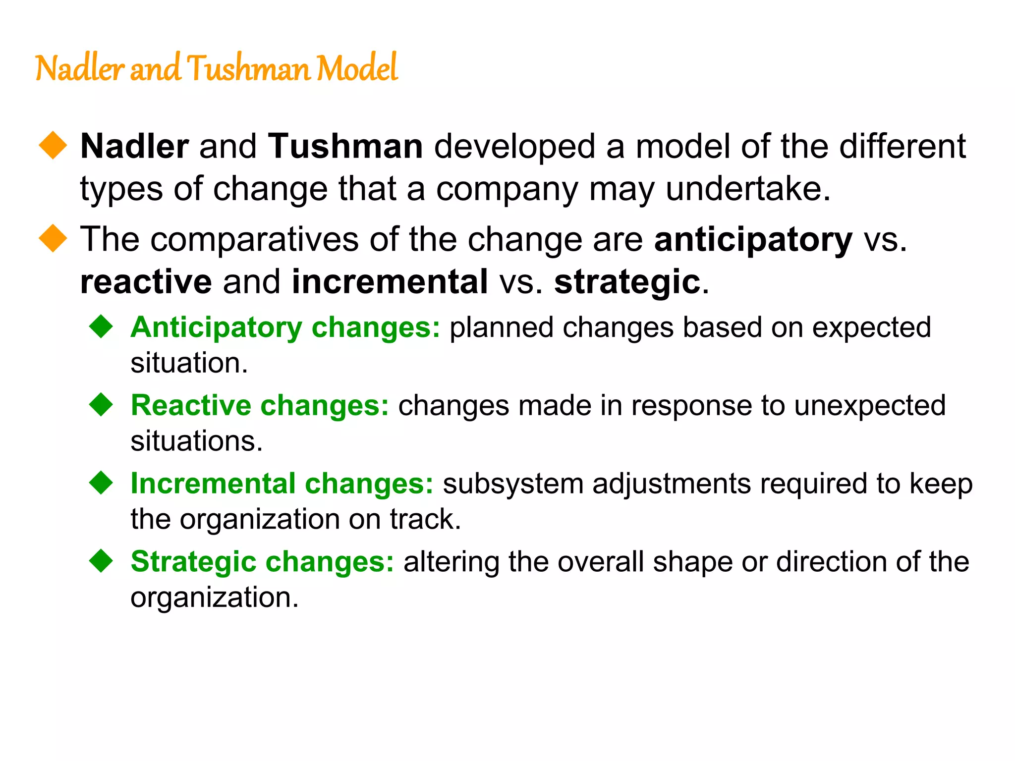 282
282
Nadlerand Tushman Model
 Nadler and Tushman developed a model of the different
types of change that a company may undertake.
 The comparatives of the change are anticipatory vs.
reactive and incremental vs. strategic.
 Anticipatory changes: planned changes based on expected
situation.
 Reactive changes: changes made in response to unexpected
situations.
 Incremental changes: subsystem adjustments required to keep
the organization on track.
 Strategic changes: altering the overall shape or direction of the
organization.
 