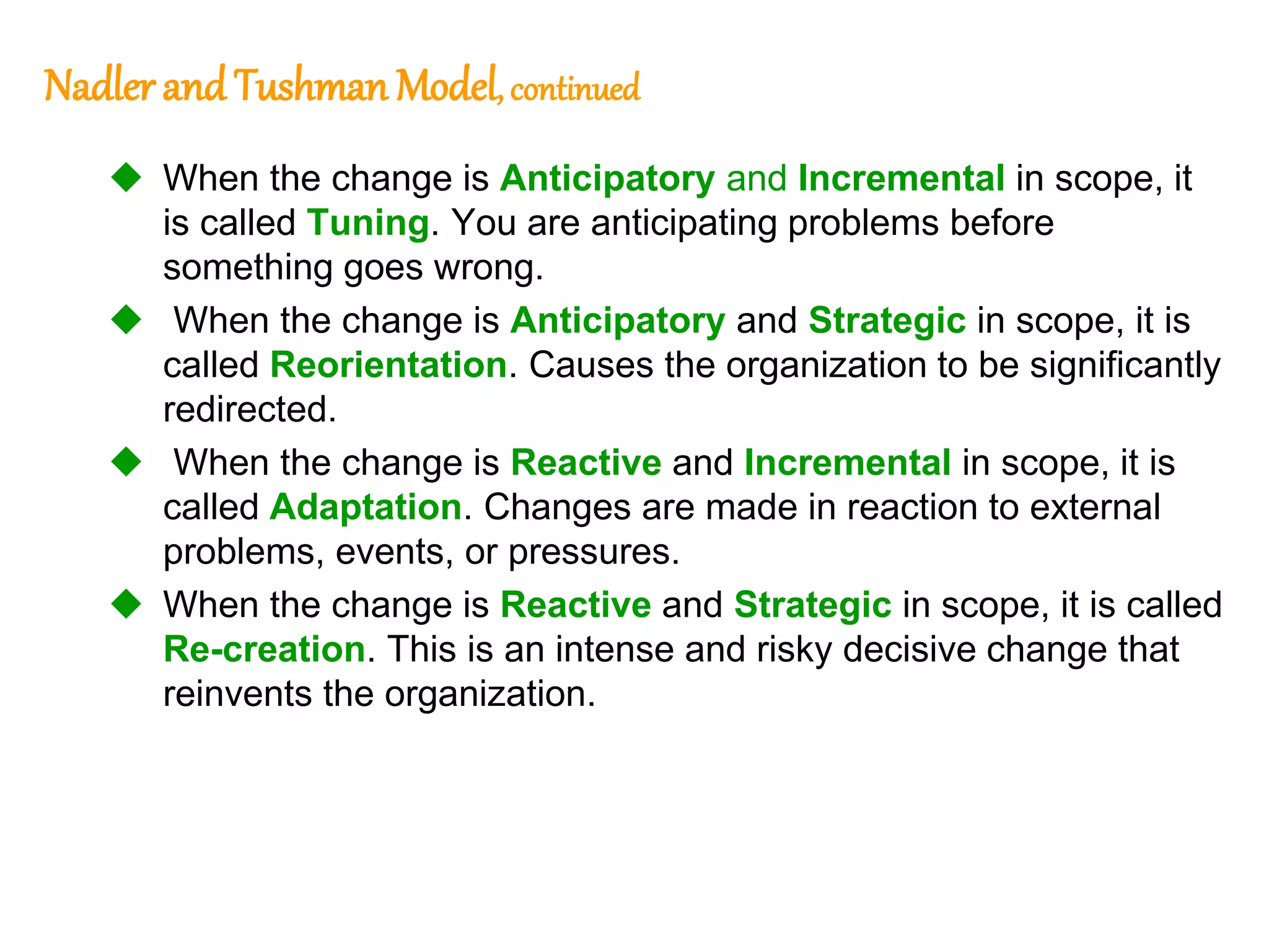 283
283
Nadlerand Tushman Model, continued
 When the change is Anticipatory and Incremental in scope, it
is called Tuning. You are anticipating problems before
something goes wrong.
 When the change is Anticipatory and Strategic in scope, it is
called Reorientation. Causes the organization to be significantly
redirected.
 When the change is Reactive and Incremental in scope, it is
called Adaptation. Changes are made in reaction to external
problems, events, or pressures.
 When the change is Reactive and Strategic in scope, it is called
Re-creation. This is an intense and risky decisive change that
reinvents the organization.
 