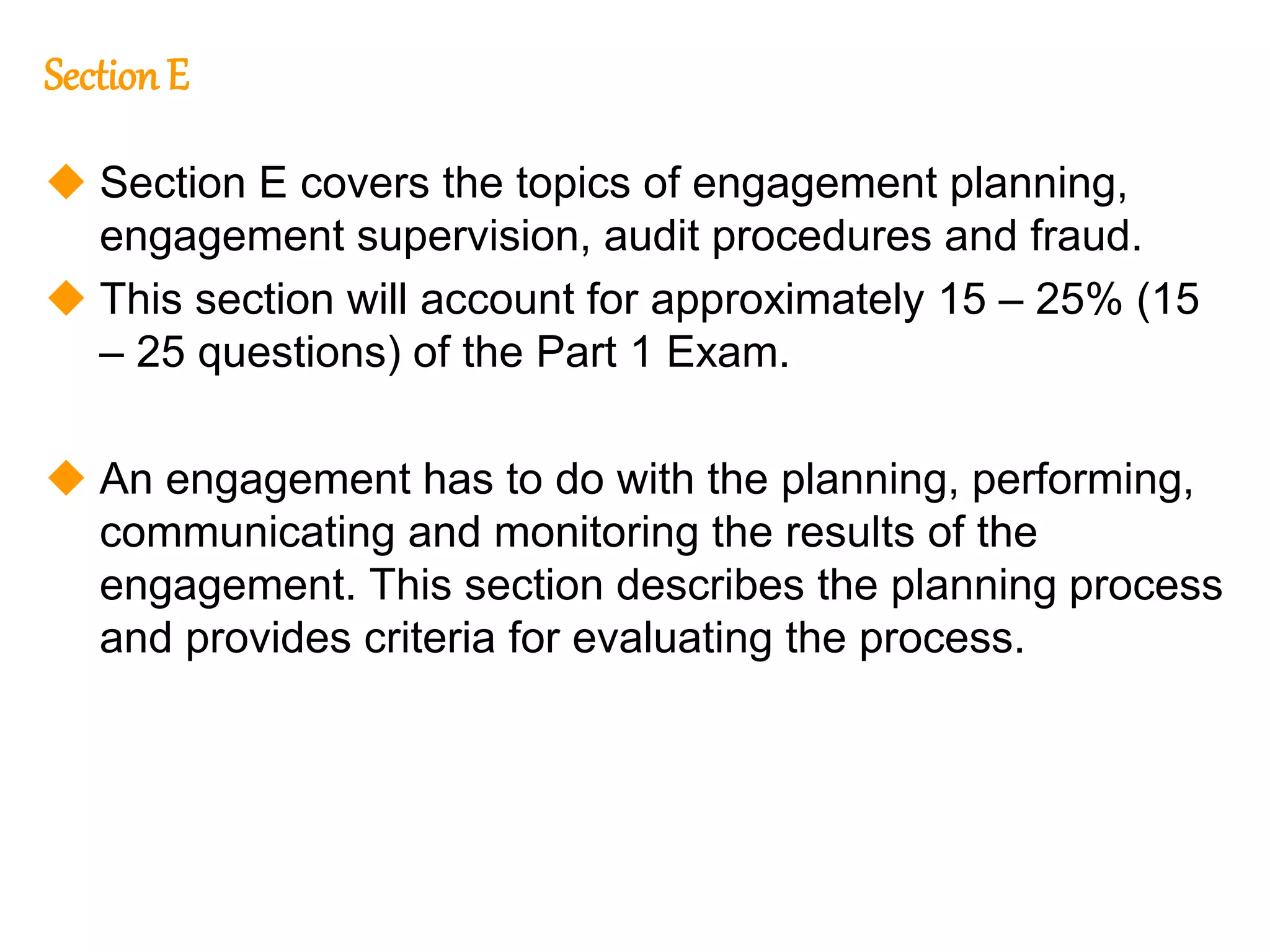 285
285
Section E
 Section E covers the topics of engagement planning,
engagement supervision, audit procedures and fraud.
 This section will account for approximately 15 – 25% (15
– 25 questions) of the Part 1 Exam.
 An engagement has to do with the planning, performing,
communicating and monitoring the results of the
engagement. This section describes the planning process
and provides criteria for evaluating the process.
 