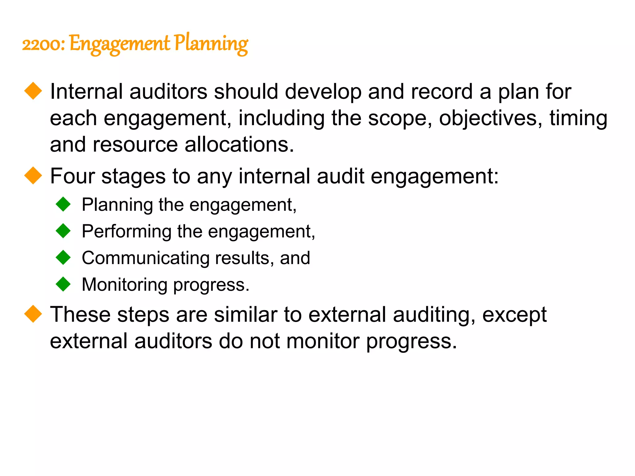 286
286
2200: Engagement Planning
 Internal auditors should develop and record a plan for
each engagement, including the scope, objectives, timing
and resource allocations.
 Four stages to any internal audit engagement:
 Planning the engagement,
 Performing the engagement,
 Communicating results, and
 Monitoring progress.
 These steps are similar to external auditing, except
external auditors do not monitor progress.
 