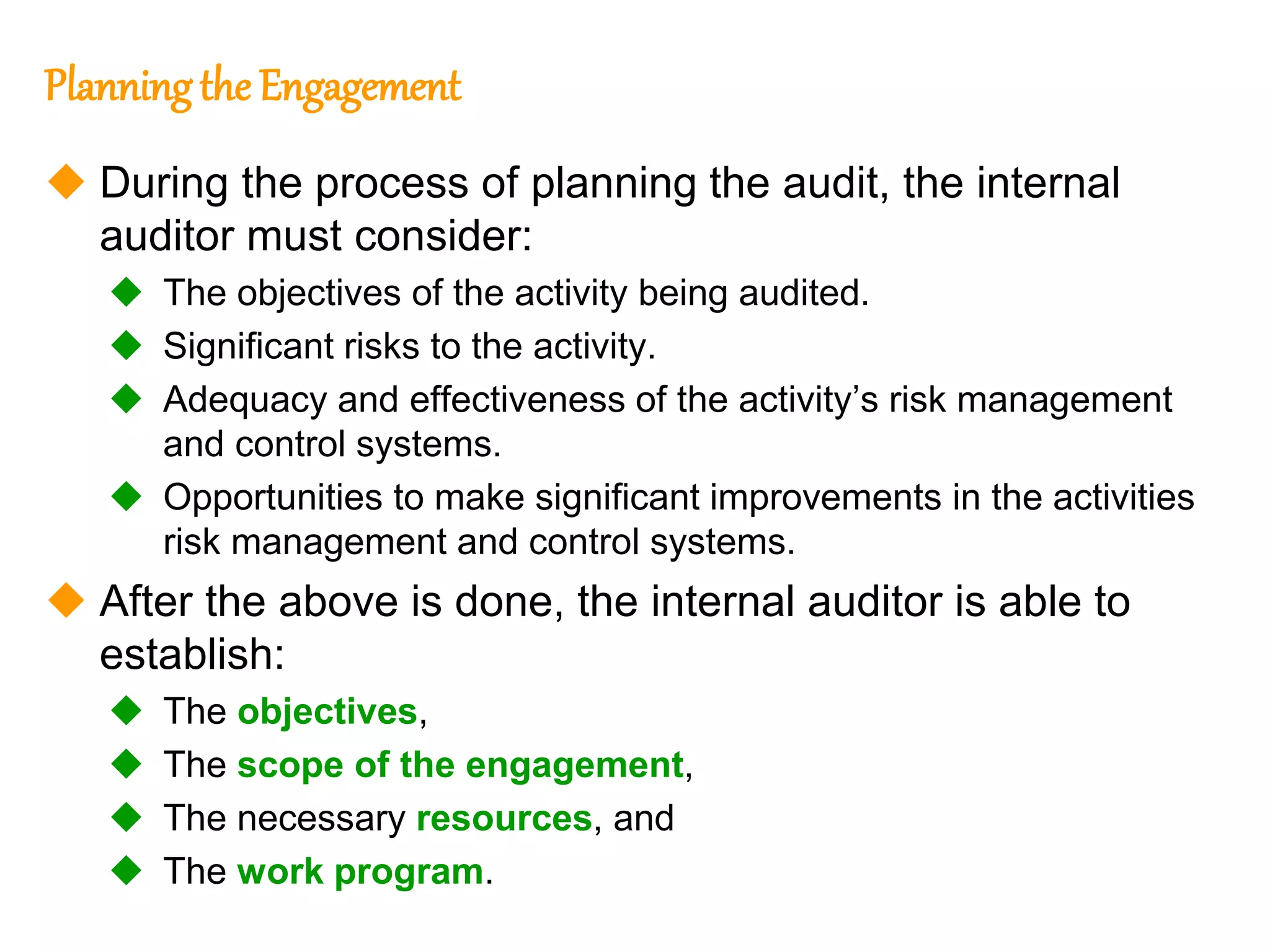 287
287
Planningthe Engagement
 During the process of planning the audit, the internal
auditor must consider:
 The objectives of the activity being audited.
 Significant risks to the activity.
 Adequacy and effectiveness of the activity’s risk management
and control systems.
 Opportunities to make significant improvements in the activities
risk management and control systems.
 After the above is done, the internal auditor is able to
establish:
 The objectives,
 The scope of the engagement,
 The necessary resources, and
 The work program.
 