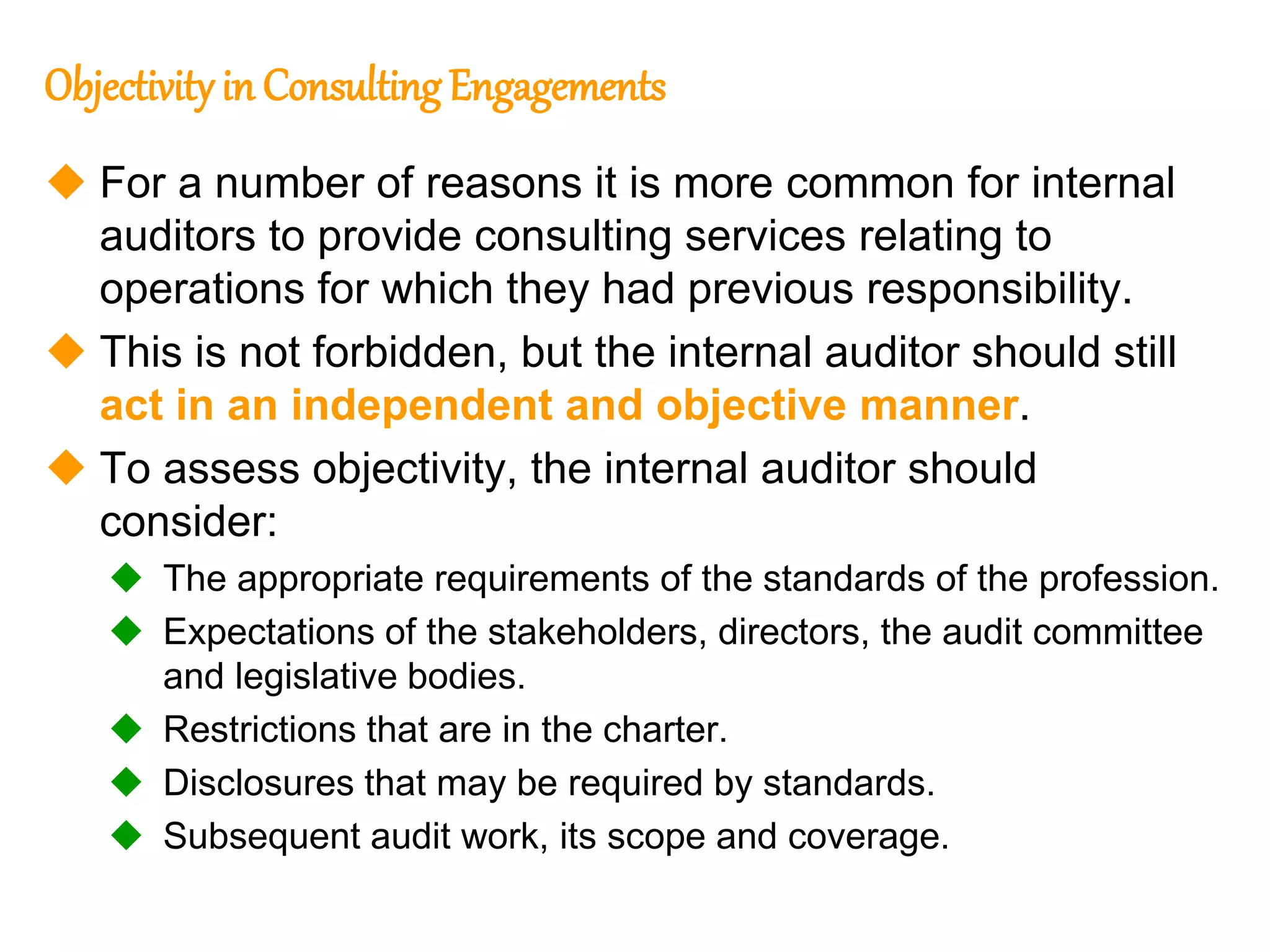 29
29
Objectivity in ConsultingEngagements
 For a number of reasons it is more common for internal
auditors to provide consulting services relating to
operations for which they had previous responsibility.
 This is not forbidden, but the internal auditor should still
act in an independent and objective manner.
 To assess objectivity, the internal auditor should
consider:
 The appropriate requirements of the standards of the profession.
 Expectations of the stakeholders, directors, the audit committee
and legislative bodies.
 Restrictions that are in the charter.
 Disclosures that may be required by standards.
 Subsequent audit work, its scope and coverage.
 