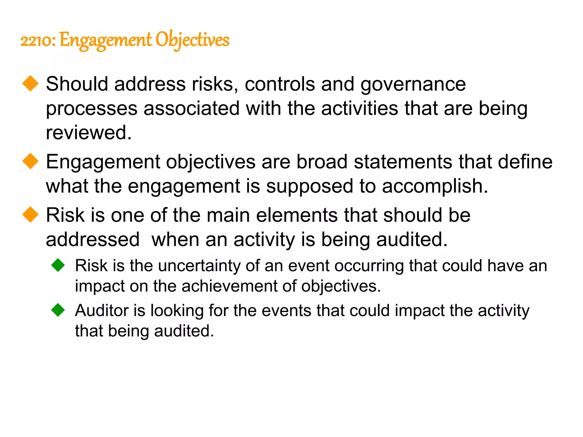 290
290
2210: Engagement Objectives
 Should address risks, controls and governance
processes associated with the activities that are being
reviewed.
 Engagement objectives are broad statements that define
what the engagement is supposed to accomplish.
 Risk is one of the main elements that should be
addressed when an activity is being audited.
 Risk is the uncertainty of an event occurring that could have an
impact on the achievement of objectives.
 Auditor is looking for the events that could impact the activity
that being audited.
 
