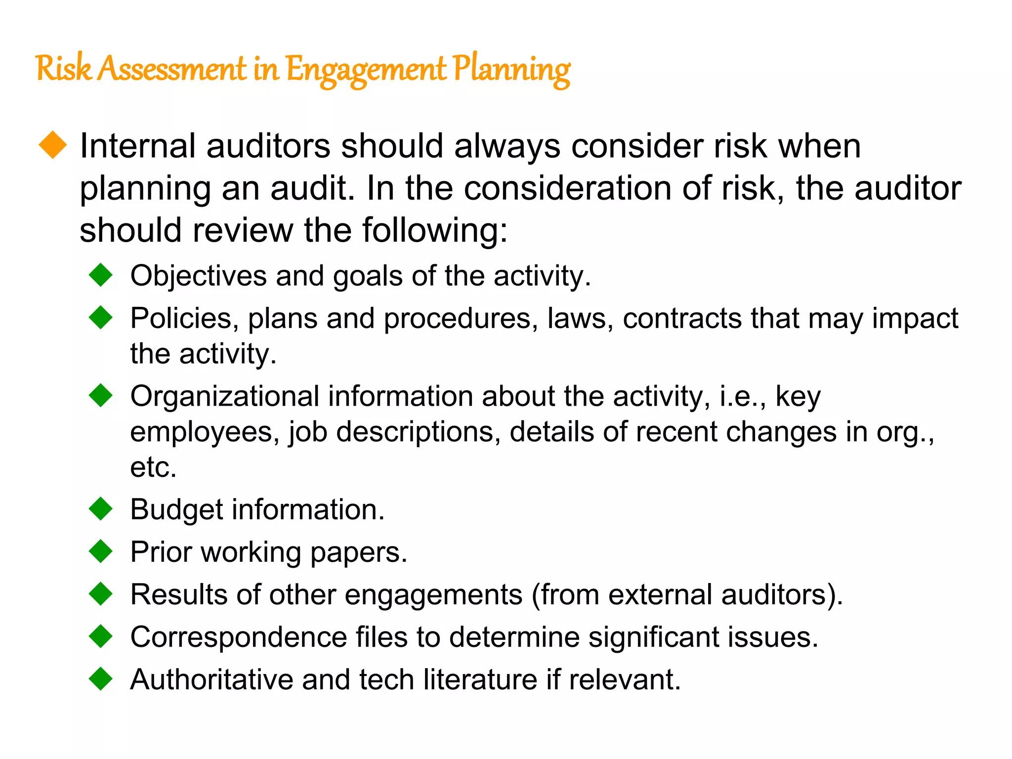 291
291
Risk Assessment in Engagement Planning
 Internal auditors should always consider risk when
planning an audit. In the consideration of risk, the auditor
should review the following:
 Objectives and goals of the activity.
 Policies, plans and procedures, laws, contracts that may impact
the activity.
 Organizational information about the activity, i.e., key
employees, job descriptions, details of recent changes in org.,
etc.
 Budget information.
 Prior working papers.
 Results of other engagements (from external auditors).
 Correspondence files to determine significant issues.
 Authoritative and tech literature if relevant.
 