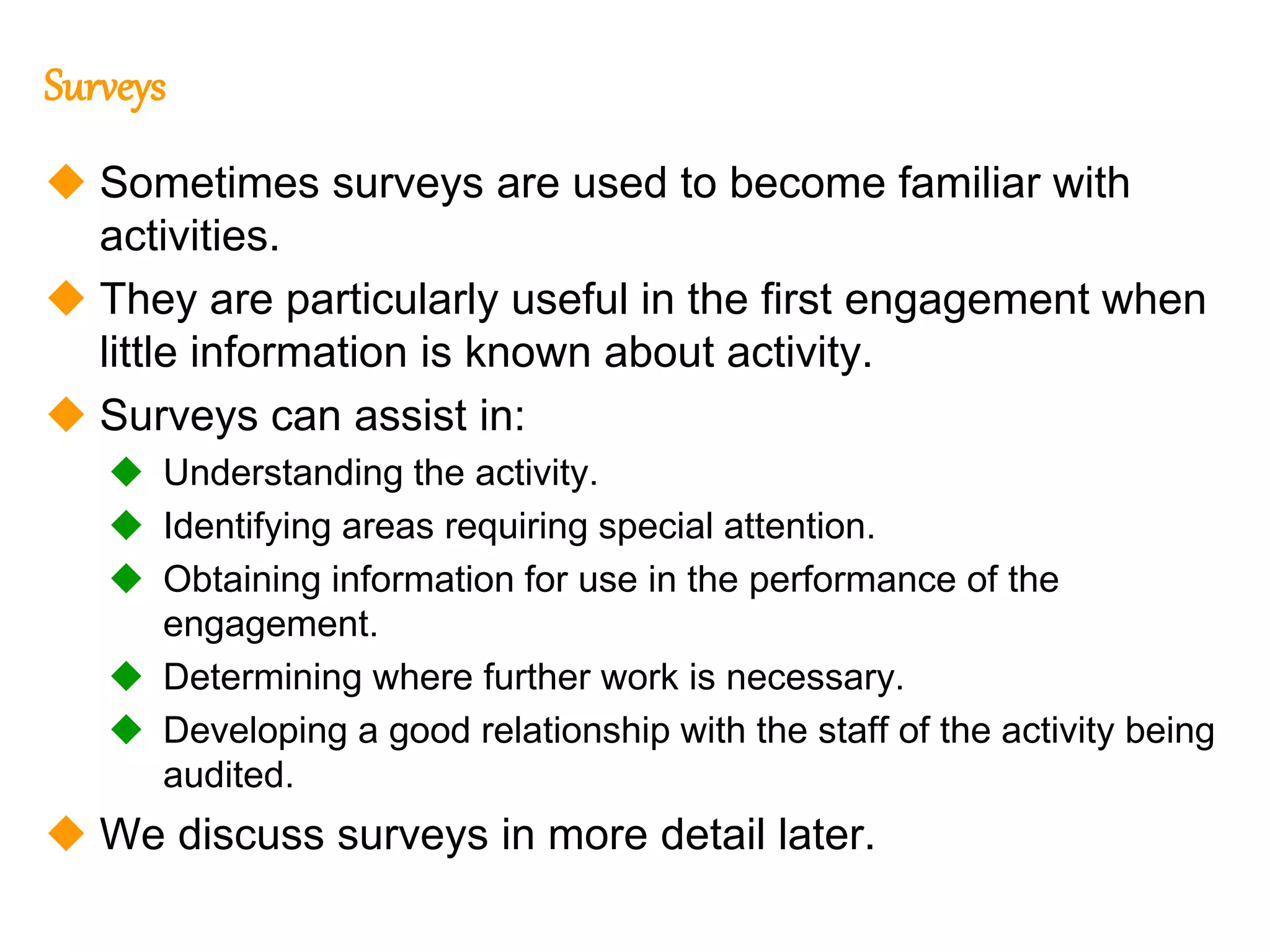 292
292
Surveys
 Sometimes surveys are used to become familiar with
activities.
 They are particularly useful in the first engagement when
little information is known about activity.
 Surveys can assist in:
 Understanding the activity.
 Identifying areas requiring special attention.
 Obtaining information for use in the performance of the
engagement.
 Determining where further work is necessary.
 Developing a good relationship with the staff of the activity being
audited.
 We discuss surveys in more detail later.
 