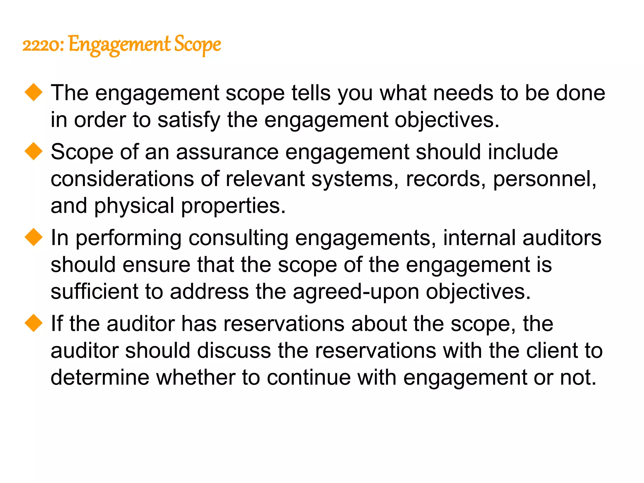 295
295
2220: Engagement Scope
 The engagement scope tells you what needs to be done
in order to satisfy the engagement objectives.
 Scope of an assurance engagement should include
considerations of relevant systems, records, personnel,
and physical properties.
 In performing consulting engagements, internal auditors
should ensure that the scope of the engagement is
sufficient to address the agreed-upon objectives.
 If the auditor has reservations about the scope, the
auditor should discuss the reservations with the client to
determine whether to continue with engagement or not.
 