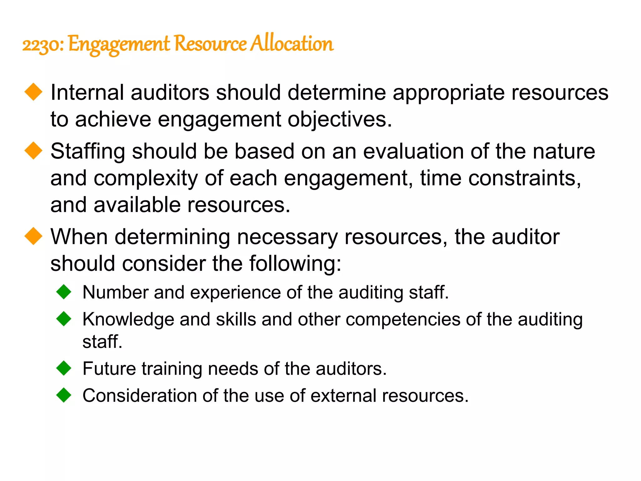 297
297
2230: Engagement Resource Allocation
 Internal auditors should determine appropriate resources
to achieve engagement objectives.
 Staffing should be based on an evaluation of the nature
and complexity of each engagement, time constraints,
and available resources.
 When determining necessary resources, the auditor
should consider the following:
 Number and experience of the auditing staff.
 Knowledge and skills and other competencies of the auditing
staff.
 Future training needs of the auditors.
 Consideration of the use of external resources.
 