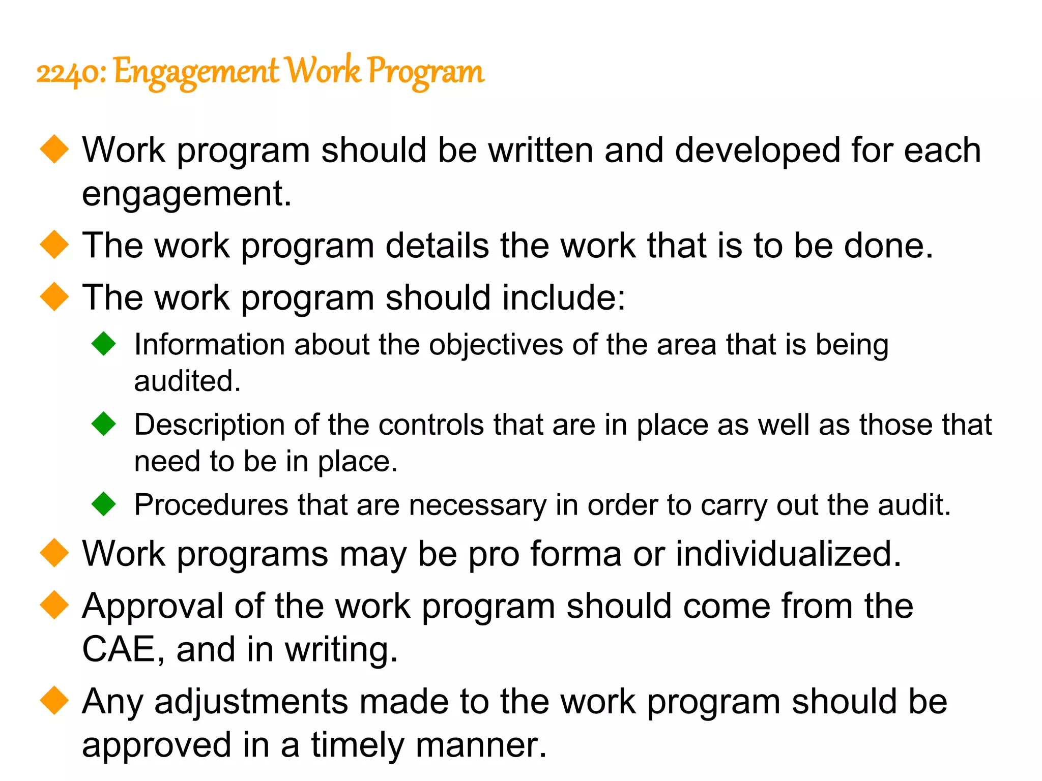 299
299
2240: Engagement Work Program
 Work program should be written and developed for each
engagement.
 The work program details the work that is to be done.
 The work program should include:
 Information about the objectives of the area that is being
audited.
 Description of the controls that are in place as well as those that
need to be in place.
 Procedures that are necessary in order to carry out the audit.
 Work programs may be pro forma or individualized.
 Approval of the work program should come from the
CAE, and in writing.
 Any adjustments made to the work program should be
approved in a timely manner.
 