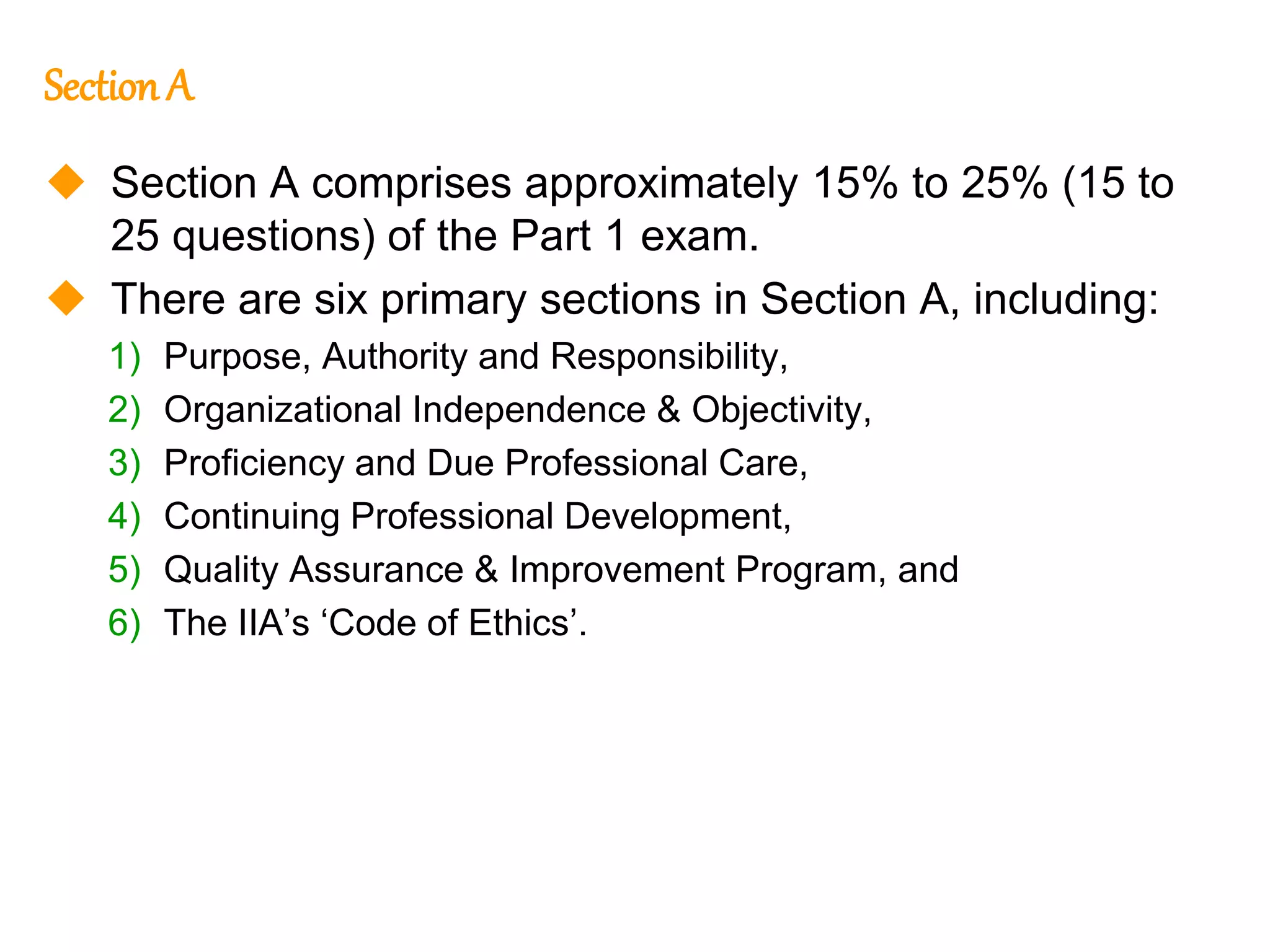 3
3
Section A
 Section A comprises approximately 15% to 25% (15 to
25 questions) of the Part 1 exam.
 There are six primary sections in Section A, including:
1) Purpose, Authority and Responsibility,
2) Organizational Independence & Objectivity,
3) Proficiency and Due Professional Care,
4) Continuing Professional Development,
5) Quality Assurance & Improvement Program, and
6) The IIA’s ‘Code of Ethics’.
 