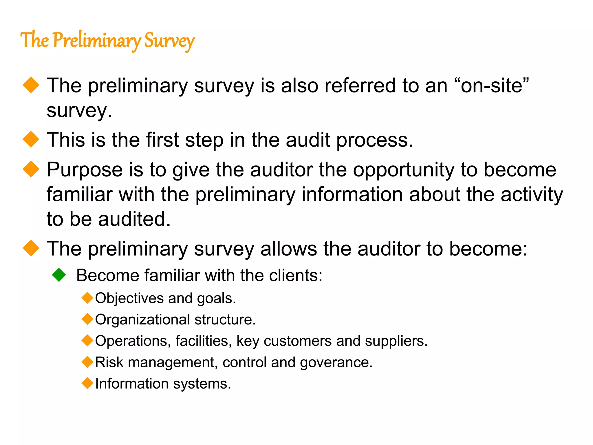 301
301
The Preliminary Survey
 The preliminary survey is also referred to an “on-site”
survey.
 This is the first step in the audit process.
 Purpose is to give the auditor the opportunity to become
familiar with the preliminary information about the activity
to be audited.
 The preliminary survey allows the auditor to become:
 Become familiar with the clients:
Objectives and goals.
Organizational structure.
Operations, facilities, key customers and suppliers.
Risk management, control and goverance.
Information systems.
 