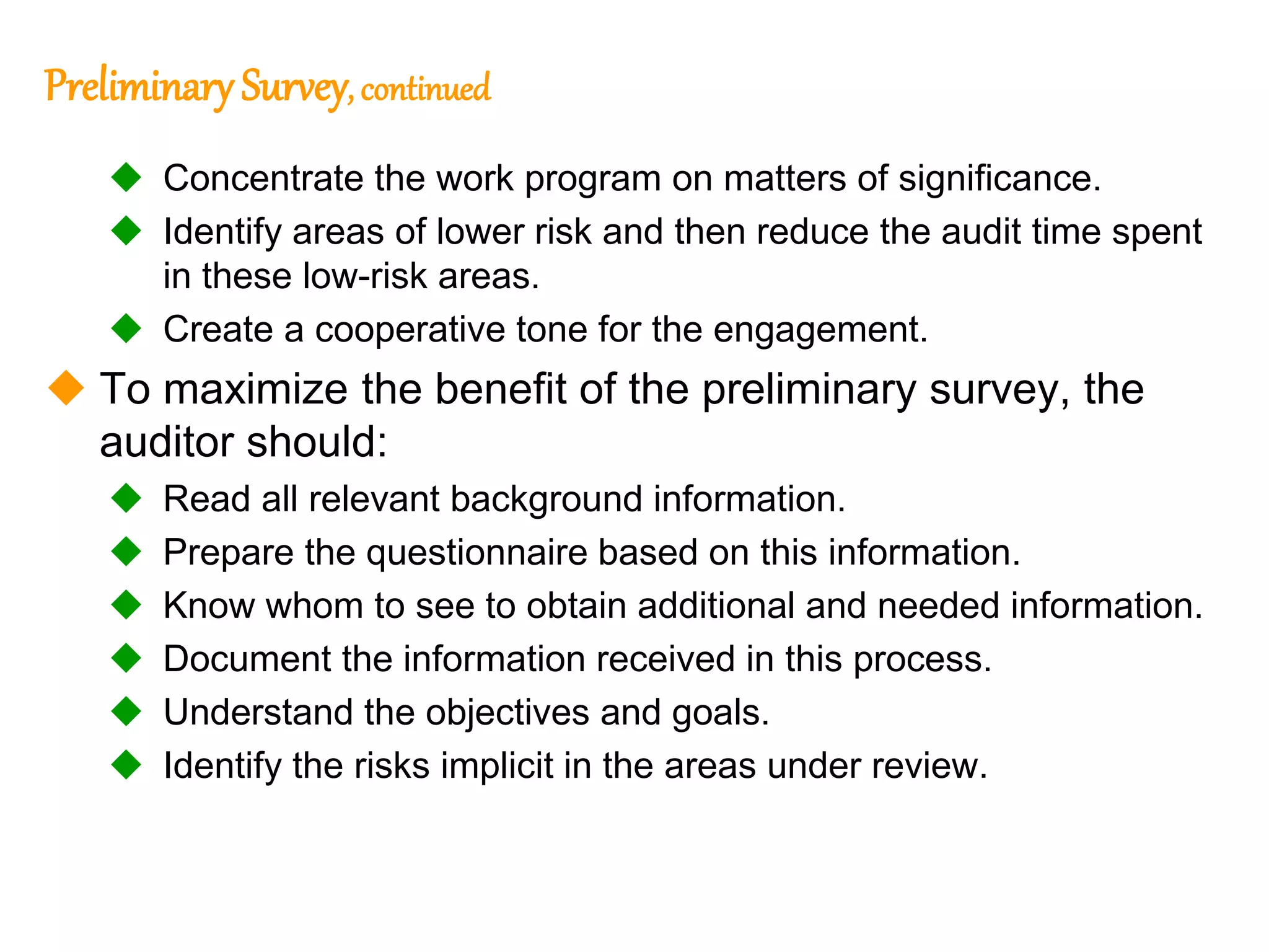 302
302
Preliminary Survey, continued
 Concentrate the work program on matters of significance.
 Identify areas of lower risk and then reduce the audit time spent
in these low-risk areas.
 Create a cooperative tone for the engagement.
 To maximize the benefit of the preliminary survey, the
auditor should:
 Read all relevant background information.
 Prepare the questionnaire based on this information.
 Know whom to see to obtain additional and needed information.
 Document the information received in this process.
 Understand the objectives and goals.
 Identify the risks implicit in the areas under review.
 