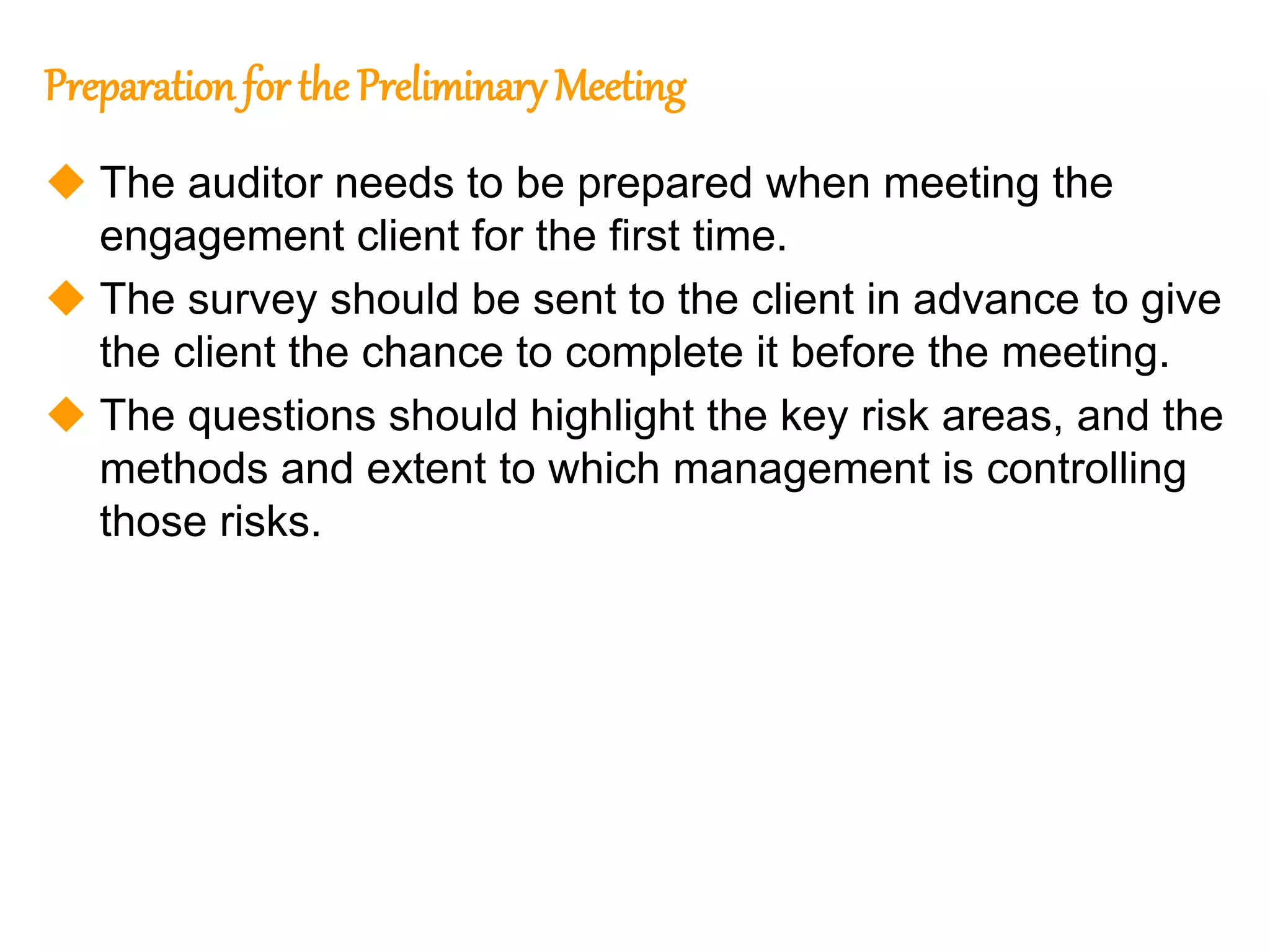 303
303
Preparation for the Preliminary Meeting
 The auditor needs to be prepared when meeting the
engagement client for the first time.
 The survey should be sent to the client in advance to give
the client the chance to complete it before the meeting.
 The questions should highlight the key risk areas, and the
methods and extent to which management is controlling
those risks.
 