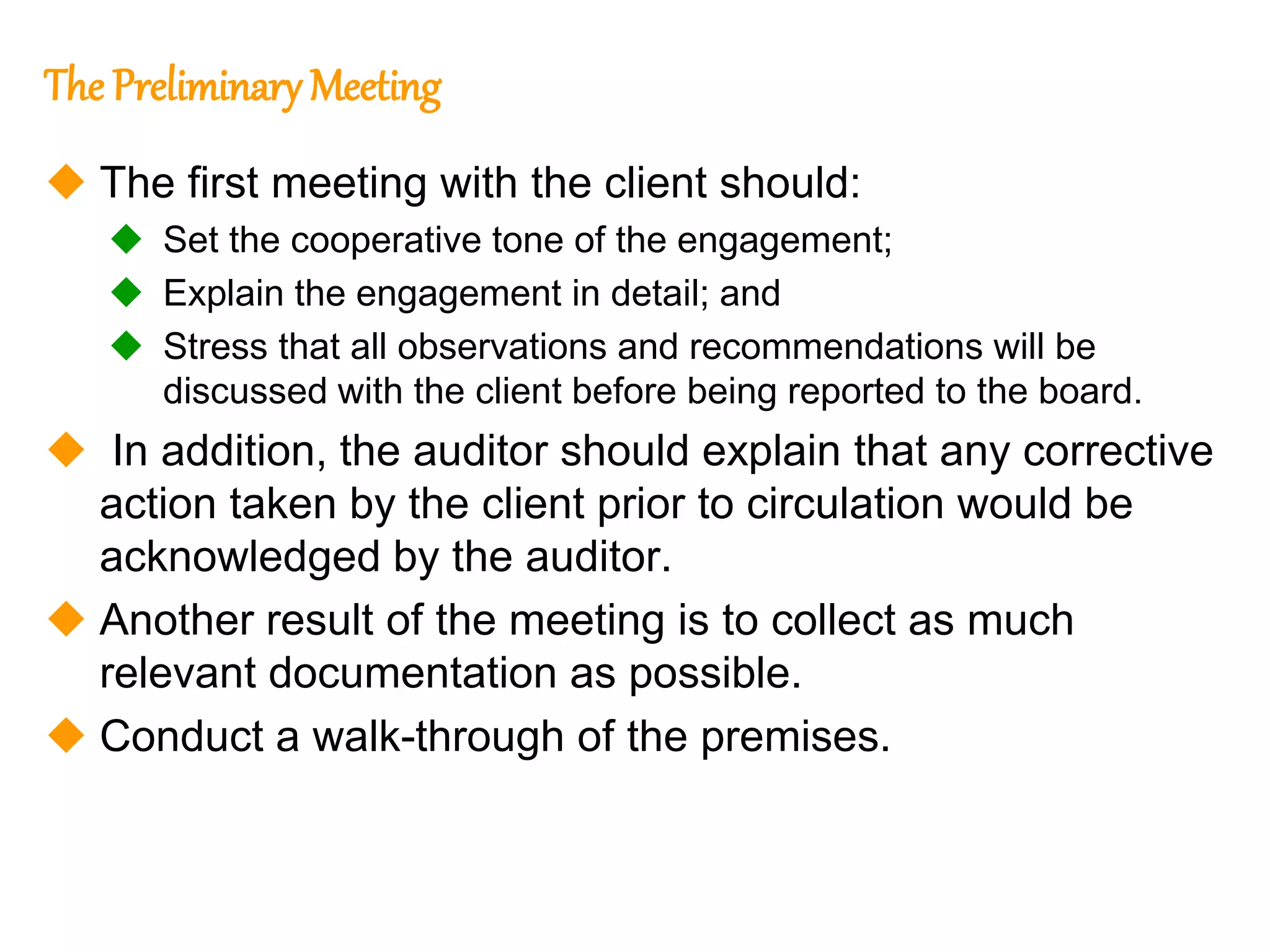 304
304
The Preliminary Meeting
 The first meeting with the client should:
 Set the cooperative tone of the engagement;
 Explain the engagement in detail; and
 Stress that all observations and recommendations will be
discussed with the client before being reported to the board.
 In addition, the auditor should explain that any corrective
action taken by the client prior to circulation would be
acknowledged by the auditor.
 Another result of the meeting is to collect as much
relevant documentation as possible.
 Conduct a walk-through of the premises.
 