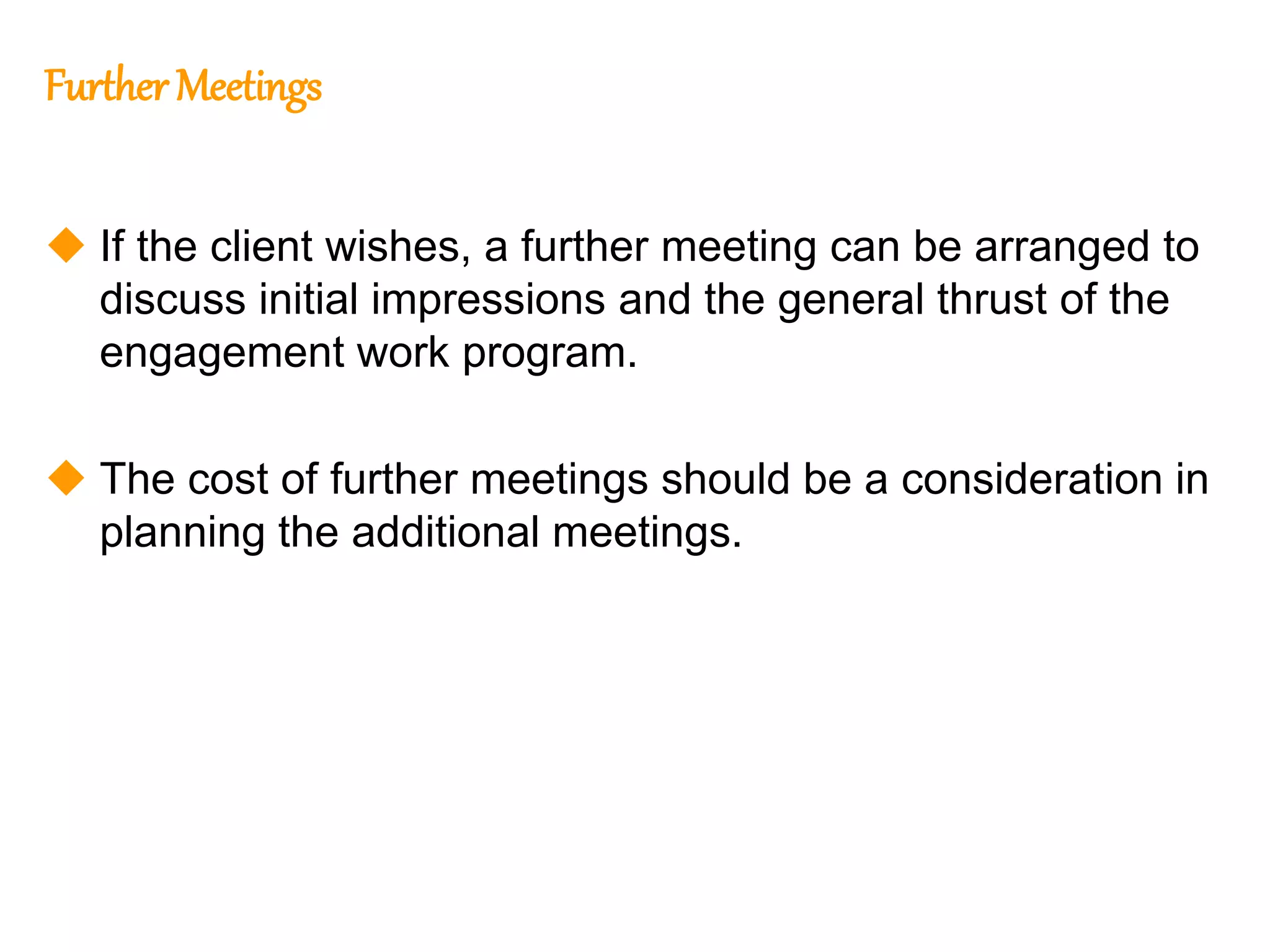 305
305
Further Meetings
 If the client wishes, a further meeting can be arranged to
discuss initial impressions and the general thrust of the
engagement work program.
 The cost of further meetings should be a consideration in
planning the additional meetings.
 